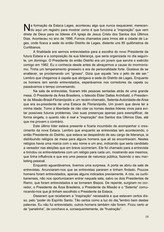 N     a formação da Estaca Lages, aconteceu algo que nunca esquecerei, merecen-
      do aqui um registro para mostrar como é que funciona a “inspiração” que vem
direta de Deus para os líderes d’A Igreja de Jesus Cristo dos Santos dos Últimos
Dias. Aconteceu no ano de 1996. Fomos chamados para irmos até a cidade de La-
ges, onde ficava a sede do então Distrito de Lages, distante uns 85 quilômetros de
Curitibanos.
        A finalidade era sermos entrevistados para a escolha do novo Presidente da
futura Estaca e a composição da sua liderança, que seria organizada no dia seguin-
te, um domingo. O Presidente do então Distrito era um jovem que servira o exército
comigo em 1982. Eu o conhecia desde antes de abraçarmos a causa do mormonis-
mo. Tinha um temperamento grosseiro e era de personalidade forte. Gostava de se
enaltecer, se proclamando um “grosso”. Dizia que aquele “era o jeito de ele ser.”
Lembro que chegamos à capela que abrigava a sede do Distrito de Lages. Enquanto
os homens iam sendo entrevistados, esperávamos nos corredores da capela ou
passávamos o tempo conversando.
        Na sala de entrevistas, ficaram três pessoas sentadas atrás de uma grande
mesa. O Presidente da Área Brasileira, o falecido Élder Dallas Archibald, o Presiden-
te da Missão-Brasil-Florianópolis e um recém-chamado, Setenta-Autoridade-de-Área
que era ex-presidente de uma Estaca de Florianópolis. Um jovem que devia ter a
minha idade. Tomo a liberdade de não citar os nomes destes líderes vivos para evi-
tar possíveis futuros problemas. Uso suas presenças apenas para exemplificar, de
forma singela, o quanto não é real a “inspiração” dos Santos dos Últimos Dias, até
que me provem o contrário.
        Este último líder estava presente e ficaria incumbido de acompanhar o cres-
cimento da nova Estaca. Lembro que enquanto as entrevistas iam acontecendo, o
então Presidente do Distrito, que estava se despedindo de seu cargo de liderança, ia
distribuindo relógios de mesa para alguns homens que ali se encontravam. Nestes
relógios havia uma marca com o seu nome e um ano, indicando que seria candidato
a vereador nas eleições que em breve ocorreriam. Ele foi chamado para a entrevista
e brindou os entrevistadores com um relógio para cada um, mostrando aos mesmos,
que tinha influência e que era uma pessoa de natureza pública, fazendo o seu mar-
keting pessoal.
        Enquanto aguardávamos, tivemos uma surpresa. A porta se abriu da sala de
entrevistas. Anunciaram-nos que as entrevistas pararam e tinham findado. Poucos
homens foram entrevistados, apenas alguns indicados previamente. A nós, os curiti-
banenses, não nos oportunizaram entrar naquela sala, salvo os dois Presidentes de
Ramo, que foram entrevistados e se tornaram Bispos. De repente, surgiram no cor-
redor, o Presidente da Área Brasileira, o Presidente da Missão e o “Setenta” comu-
nicando-nos que já tinham escolhido o Presidente da Estaca.
        Disseram que receberam a “inspiração” necessária e que estavam certos dis-
so, pelo “poder do Espírito Santo. Tão certos como a luz do dia,”lembro bem destas
palavras. Eu não fui entrevistado, outros homens também não foram. Ficou certo ar
de “panelinha”, de conchavo e, consequentemente, de “frustração”.

                                                                                  19
 