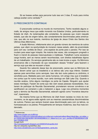 Só se tivesse aviões para percorrer tudo isso em 3 dias. É muito para minha
cabeça aceitar como verdade.45

O PRECONCEITO CONTINUA!

        O preconceito continua no mundo do mormonismo. Tenho recebido alguns e-
mails, de amigos meus que estão morando nos Estados Unidos, particularmente no
Estado de Utah. As reclamações são constantes. As pessoas que vivem naquele
estado, que são de origem latina, são constantemente discriminadas pelos america-
nos, que são na sua maioria, membros da Igreja de Jesus Cristo dos Santos dos
Últimos Dias (Mórmons).
        A ilusão Mórmon, infelizmente atrai um grande número de membros de outros
países, que vêem na oportunidade de morarem nesse estado, além da proximidade
para com seu “profeta de Deus”, uma espécie de ponte para o paraíso. Por isso se
mudam para esse lugar inóspito. Na maioria das vezes, não conseguem progredir e
ficam à mercê de pessoas inescrupulosas e maldosas. Trabalham numa excessiva
carga horária, sem ao menos serem reconhecidas, com direitos trabalhistas dignos
de um trabalhador. Os serviços geralmente são os mais brutos e sujos. Os Mórmons
americanos dão a impressão de que necessitam desses "irmãos" para fazerem o
serviço sujo que eles se recusam a fazer.
        Quando fico sabendo desse tipo de preconceito, penso que os Mórmons de
Utah, devem achar que os brasileiros e os latinos são uma raça inferior. Existem
apenas para servir-lhes como serviçais. Isso não tem outra palavra ou sinônimo, é
xenofobia pura. Maldade para com seres humanos. Um amigo meu que é brasileiro
me contou que foi numa reunião, num certo domingo em Salt Lake City. Quando a
reunião acabou, tinha alguns mendigos na porta da Capela. Ninguém quis ajudar
esses mendigos. Faziam de conta que não viam essas pessoas necessitadas. Aca-
baram de participar da Reunião Sacramental, prometeram renovar convênios e se
santificarem ao comerem o pão e beberem a água. Logo nos primeiros momentos
após o término da Reunião Sacramental, estavam agindo como "monstros desuma-
nos", insensíveis.
        Da mesma forma que os Mórmons de Utah foram racistas no inicio do mor-
monismo, os de agora estão agindo com as mesmas características discriminatórias
de outrora. Parece que sempre tiveram essa discriminação para com os latinos, os
homossexuais e os pobres. Principalmente em tempos modernos, isso fica mais evi-
denciado.

45
   Referencias:
http://www.google.com.br/#hl=pt-
BR&q=um+milha+em+quilometros&oq=um+milha+em+quilometros&aq=f&aqi=&aql=&gs_sm=e&gs_u
pl=15555l19641l0l23l22l0l11l0l1l454l2286l0.6.3.1.1&bav=on.2,or.r_gc.r_pw.&fp=d735fc9d206241c3&
biw=1024&bih=630
Google Earth
http://oseiasgeografo.blogspot.com/2008/03/hidrografia.html
http://en.wikipedia.org/wiki/Red_Sea
http://www.obrademaria.com.br/rdp/lugares/terra_santa.php
                                                                                           200
 