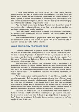 O que é o mormonismo? Não é uma religião com toda a certeza. Nem me
passa na cabeça recomendar o mormonismo para ninguém. É uma seita! É uma sei-
ta que tem a maioria dos seus membros concentrados no Estado americano de
Utah. Exploram os pobres, principalmente os pobres de países como o México, Bra-
sil e Filipinas que se mudam para lá. Lá não cola você dizer que é "irmão" da Igreja
ou em "Cristo". Lá você não é ninguém se for pobre.
        Aqui no Brasil, os membros da Igreja Mórmon nem desconfiam disso. O
mormonismo não é nada parecido com o que lhes é ensinado nas reuniões, nos
domingos, nas suntuosas capelas brasileiras.
        Estou encorajando os membros da Igreja que vivem em Utah, a escreverem
no blog e contarem suas histórias de horror para que todos possam saber a respeito
dos seus sofrimentos.
        Não adianta os membros da igreja que se acham mais dignos, firmes ou fiéis
me contestarem quanto a esse assunto. Só quem sofre é que realmente sabe do
que estou falando. Espero ter me feito entender.

O QUE APRENDE UM PROFESSOR SUD?

        Quando eu era membro da Igreja de Jesus Cristo dos Santos dos últimos Di-
as, atuei por diversas vezes como professor de várias classes. Desde meus primei-
ros dias na Igreja, fui professor da Escola Dominical. Lá, dei aulas nas classes de
membros novos, doutrina do evangelho, preparação para o templo e outras. Tam-
bém como Presidente do Quórum de Élderes e do Grupo de Sumo-Sacerdotes,
sempre dei treinamentos e aulas.
        Mas um chamado de professor, que me ensinou muito, foi sem dúvida, o de
professor do Instituto de Religião da Igreja. Permaneci nesta função por sete anos
ininterruptos. Enquanto eu estava ministrando as aulas, ia aprendendo, através de
uma leitura das escrituras mais empenhada do que o normal. Essa prática, fez com
que eu lesse a Bíblia, o Livro de Mórmon e Doutrina & Convênios, literalmente, “de
capa a capa”.
        Ao ler todas aquelas histórias descritas no livro de Mórmon, despertei e co-
mecei a racionalizar. Cada vez que tínhamos que estudar o Livro e Mórmon, perce-
bia que as imagens e ilustrações relacionadas ao conteúdo do curso, nos Manuais
da Igreja, eram de civilizações Incas, Maias e Astecas. Não tinha nada evidenciado
que datasse do período anterior dessas civilizações. Então comecei a perceber que
deveria ter uma falha. Onde estava alguma evidência de que o conteúdo do livro de
Mórmon era realmente a verdade, conforme as palavras de Joseph Smith Jr.?
         “Eu disse aos irmãos que o Livro de Mórmon era o mais correto de todos os
livros da Terra e a pedra fundamental de nossa religião; e que seguindo seus precei-
tos o homem se aproximaria mais de Deus do que seguindo os de qualquer outro
livro”. Essas são as palavras do fundador do mormonismo, encontram-se na “Intro-
dução” do Livro de Mórmon.


                                                                                201
 