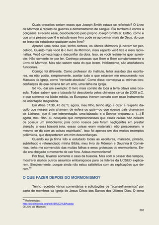 Quais preceitos seriam esses que Joseph Smith estava se referindo? O Livro
de Mórmon é repleto de guerras e derramamento de sangue. Ele também é contra a
poligamia. Preceito esse, desobedecido pelo próprio Joseph Smith Jr. Então, como é
que uma pessoa que lê e estuda esse livro pode se aproximar mais de Deus, do que
se lesse ou estudasse qualquer outro livro?
        Aprendi uma coisa que, tenho certeza, os líderes Mórmons já devem ter per-
cebido. Quanto mais você lê o livro de Mórmon, mais esperto você fica e mais racio-
naliza. Você começa logo a desconfiar da obra. Isso, se você realmente quer apren-
der. Não somente ler por ler. Conheço pessoas que lêem e lêem constantemente o
Livro de Mórmon. Mas não sabem nada do que leram. Infelizmente, são analfabetos
funcionais.
        Comigo foi diferente. Como professor do Instituto, leitor assíduo das escritu-
ras, eu não podia, simplesmente, aceitar tudo o que estavam me empurrando nos
Manuais da Igreja, como “verdade absoluta”. Como disse, começava ai, minhas des-
confianças de que deveria ter um erro, uma falha na Igreja.
        Só vou dar um exemplo: O livro mais correto de toda a terra citava uma bús-
sola. Todos sabem que a bússola foi descoberta pelos chineses cerca de 2000 a.C.
e que somente na idade média, os Europeus tiveram contato com esse instrumento
de orientação magnética.
        Em Alma 37:38, 43 diz “E agora, meu filho, tenho algo a dizer a respeito da-
quilo que nossos pais chamam de esfera ou guia—ou que nossos pais chamaram
de Liahona, que é, por interpretação, uma bússola; e o Senhor preparou-a. (...) E
agora, meu filho, eu desejaria que compreendesses que essas coisas não deixam
de possuir um simbolismo; pois como nossos pais foram negligentes em prestar
atenção a essa bússola (ora, essas coisas eram materiais), não prosperaram; o
mesmo se dá com as coisas espirituais”. Isso foi apenas um dos muitos exemplos
polêmicos, que despertaram em mim desconfianças.
        Quando eu já tinha lido e estudado todas as escrituras, marcado, pintado,
sublinhado e referenciado minha Bíblia, meu livro de Mórmon e Doutrina & Convê-
nios, tinha me convencido das muitas falhas e erros grotescos do mormonismo. En-
tão era chegado o momento de cair fora. Adeus mormonismo!
        Por hoje, levantei somente o caso da bússola. Mas com o passar dos tempos,
mostrarei muitos outros assuntos embaraçosos para os líderes da IJCSUD explica-
rem. Simplesmente, porque ainda não estou satisfeitos com as explicações que de-
ram.46

O QUE FAZER DEPOIS DO MORMONISMO?

       Tenho recebido vários comentários e solicitações de “aconselhamentos” por
parte de membros da Igreja de Jesus Cristo dos Santos dos Últimos Dias. O tema

46
   Referencias:
http://pt.wikipedia.org/wiki/B%C3%BAssola
O Livro de Mórmon
                                                                                  202
 