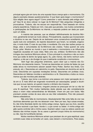 principal agora gira em torno de uma suposta futura crença após o mormonismo. Eis
alguns exemplos desses questionamentos: O que fazer após largar o mormonismo?
Que religião devo agora seguir? Como preencher o vazio deixado pela antiga cren-
ça? Que fé se deve colocar no lugar da fé Mórmon? São perguntas intrigantes e
provocativas. Todavia, não me escuso em respondê-las. Farei baseado em minha
própria experiência. Falarei por mim, mas pelo que percebo, nos muitos comentários
e participações de Ex-Mórmons na internet, a resposta poderia ser dada por qual-
quer um deles.
          A maioria das pessoas, que se afastam definitivamente da doutrina Mór-
mon, geralmente tornam-se muito céticas. Principalmente, aquelas que incorporaram
a doutrina no seu ser. Depois de se dedicarem anos consecutivos acreditando que
aquilo tudo era verdadeiro, de repente descobrem que foram, na verdade, engana-
dos, é muito triste. É mais do que triste, é revoltante. Eis uma das razões porque os
blogs, sites e comunidades de Ex-Mórmons são criados. Todos querem de certa
forma, gritar. Mostrar ao mundo o que é realmente o mormonismo e as influencias
negativas causadas em suas vidas. Mais uma vez, enfatizo: Ex-Mórmons não são
inimigos dos membros Mórmons ativos. O foco principal é a doutrina e não os mem-
bros que estão lá dentro da Igreja agora. Eu, pelo menos, não tenho nenhum outro
objetivo, a não ser o de divulgar do que é realmente constituído o mormonismo.
          Sem fugir das perguntas anteriores, quero dizer que a maioria dos Ex-
Mórmons vira descrente mesmo. Tornam-se descrentes em contos de fadas (os que
estão ativos no mormonismo adoram assistir Harry Potter, Senhor dos Anéis, Cre-
púsculo, etc.). Descrentes em calorzinho no peito. Descrentes em dorzinha em sei lá
onde. Descrentes em supostas revelações divinas. Descrentes em profetas vivos.
Descrentes em falácias movidas a sentimentos e a fé. Descrentes a todos os meca-
nismos que são movidos pelo abstrato.
          Todavia, isso torna o ex-mórmon uma pessoa com maior percepção da vi-
da em si. É mais difícil ser enganado novamente por associações, igrejas e doutri-
nas que na sua maioria, só querem mesmo o dinheiro dos incautos.
          Ao sair do mormonismo, ninguém precisa se preocupar em ter ou não ter
uma fé espiritual. Têm muitos habitantes deste planeta que são completamente
ateus e vivem vidas extraordinárias de felicidade. Vivem em paz com todos. Não
precisam prestar contas de seus atos ao seu líder eclesiástico. Pois não possuem
líderes eclesiásticos.
          Não sinto falta do mormonismo. Absolutamente! Não sinto falta de crer nas
doutrinas alienantes que não me deixavam viver. Nem por isso, faço coisas erradas.
Eu não tinha liberdade dentro da minha antiga crença. Agora que sou livre, escolho
de forma racional o que fazer. Aonde ir, o que comer ou beber. A minha antiga reli-
gião queria controlar até a minha cueca. Queriam saber o que eu estava usando por
debaixo das minhas roupas. Se eu usava o garment (roupa íntima do mormonismo)
ou não. Isso foi humilhante demais.
          Muitos membros Mórmons acham que precisam de um guia espiritual, caso
contrário suas vidas se tornarão um vazio, caso deixem o mormonismo. Para esses,

                                                                                 203
 