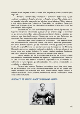 existem muitas religiões na terra. Existem mais religiões do que Ex-Mórmons para
segui-las.
         Muitos Ex-Mórmons não permanecem no cristianismo tradicional e seguem
doutrinas baseadas em filosofias orientais ou filosofias antigas. Tão antigas quanto
às pregadas pelo velho testamento, que culminou com o judaísmo. Aliás, o judaísmo
é uma boa opção para os Ex-Mórmons. Outra opção é o catolicismo. Deixando o
lado podre da igreja Católica, na idade média. Atualmente, o catolicismo é uma reli-
gião tranquila, sem exageros.
          Disseram-me: “Se você tirar minha fé precisará colocar algo novo no seu
lugar”. Eu não preciso colocar nada. Qualquer um que ler o meu blog e se convencer
de que o mormonismo não é tudo aquilo que pretende ser, afasta-se e coloca o que
quiser no lugar da antiga fé mórmon. Ninguem vai morrer por isso. Os homens são
adaptáveis. Tem gente que acredita numa pedra como seu amuleto de sorte.
          Sinto muito pelos jovens que estão no mormonismo. Como podem acreditar
nos ensinamentos dos Santos dos Últimos Dias sem ao menos se questionarem?
Não creio, de forma alguma, que se consideram perfeitos, guiados pelo “Espírito
Santo”. Os jovens Mórmons não se diferenciam dos demais jovens não Mórmons.
Eles obtêm os mesmos resultados equiparativos, de todos os demais colegas da sua
escola ou de seus amigos do bairro. Em provas, trabalhos escolares, faculdades.
Não há um diferencial significativo. Não há como iludir-se nesse aspecto.
          Qual a diferença em ser Mórmon em relação a não ser Mórmon? O Mór-
mon tem maior probabilidade de entrar em depressão. Depressão devido à exclusão
de uma sociedade mais dinâmica e interativa. Depressão devido o isolamento e a
submissão às regras rígidas a que são debelados. Nós vivemos em sociedade, não
em células ou tribos isoladas.
          Portanto, para encerrar. Depois do mormonismo, vem a vida, vem o prazer
de ser um homem e uma mulher, com verdadeira alegria. De vez em quando, vêm
alguns dissabores, isso é verdade. Mas a vida é assim mesmo, alegria e tristeza. É
assim que deve ser. Todavia, lutamos pela felicidade. Essa é a finalidade da verda-
deira existência humana.

O RELATO DE JANE ELIZABETH MANNING JAMES




                                                                                204
 
