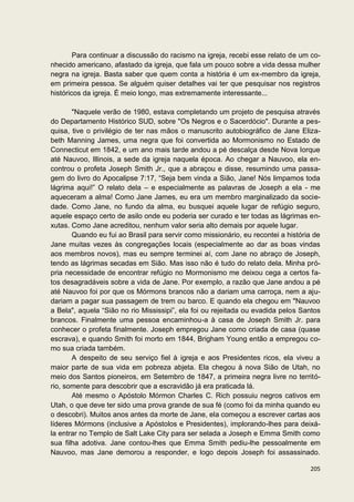 Para continuar a discussão do racismo na igreja, recebi esse relato de um co-
nhecido americano, afastado da igreja, que fala um pouco sobre a vida dessa mulher
negra na igreja. Basta saber que quem conta a história é um ex-membro da igreja,
em primeira pessoa. Se alguém quiser detalhes vai ter que pesquisar nos registros
históricos da igreja. É meio longo, mas extremamente interessante...

       "Naquele verão de 1980, estava completando um projeto de pesquisa através
do Departamento Histórico SUD, sobre "Os Negros e o Sacerdócio". Durante a pes-
quisa, tive o privilégio de ter nas mãos o manuscrito autobiográfico de Jane Eliza-
beth Manning James, uma negra que foi convertida ao Mormonismo no Estado de
Connecticut em 1842, e um ano mais tarde andou a pé descalça desde Nova Iorque
até Nauvoo, Illinois, a sede da igreja naquela época. Ao chegar a Nauvoo, ela en-
controu o profeta Joseph Smith Jr., que a abraçou e disse, resumindo uma passa-
gem do livro do Apocalipse 7:17, “Seja bem vinda a Sião, Jane! Nós limpamos toda
lágrima aqui!” O relato dela – e especialmente as palavras de Joseph a ela - me
aqueceram a alma! Como Jane James, eu era um membro marginalizado da socie-
dade. Como Jane, no fundo da alma, eu busquei aquele lugar de refúgio seguro,
aquele espaço certo de asilo onde eu poderia ser curado e ter todas as lágrimas en-
xutas. Como Jane acreditou, nenhum valor seria alto demais por aquele lugar.
       Quando eu fui ao Brasil para servir como missionário, eu recontei a história de
Jane muitas vezes às congregações locais (especialmente ao dar as boas vindas
aos membros novos), mas eu sempre terminei aí, com Jane no abraço de Joseph,
tendo as lágrimas secadas em Sião. Mas isso não é tudo do relato dela. Minha pró-
pria necessidade de encontrar refúgio no Mormonismo me deixou cega a certos fa-
tos desagradáveis sobre a vida de Jane. Por exemplo, a razão que Jane andou a pé
até Nauvoo foi por que os Mórmons brancos não a dariam uma carroça, nem a aju-
dariam a pagar sua passagem de trem ou barco. E quando ela chegou em "Nauvoo
a Bela", aquela “Sião no rio Mississipi”, ela foi ou rejeitada ou evadida pelos Santos
brancos. Finalmente uma pessoa encaminhou-a à casa de Joseph Smith Jr. para
conhecer o profeta finalmente. Joseph empregou Jane como criada de casa (quase
escrava), e quando Smith foi morto em 1844, Brigham Young então a empregou co-
mo sua criada também.
       A despeito de seu serviço fiel à igreja e aos Presidentes ricos, ela viveu a
maior parte de sua vida em pobreza abjeta. Ela chegou à nova Sião de Utah, no
meio dos Santos pioneiros, em Setembro de 1847, a primeira negra livre no territó-
rio, somente para descobrir que a escravidão já era praticada lá.
       Até mesmo o Apóstolo Mórmon Charles C. Rich possuiu negros cativos em
Utah, o que deve ter sido uma prova grande de sua fé (como foi da minha quando eu
o descobri). Muitos anos antes da morte de Jane, ela começou a escrever cartas aos
líderes Mórmons (inclusive a Apóstolos e Presidentes), implorando-lhes para deixá-
la entrar no Templo de Salt Lake City para ser selada a Joseph e Emma Smith como
sua filha adotiva. Jane contou-lhes que Emma Smith pediu-lhe pessoalmente em
Nauvoo, mas Jane demorou a responder, e logo depois Joseph foi assassinado.

                                                                                  205
 