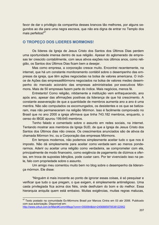 favor de dar o privilégio da companhia desses brancos tão melhores, por alguns se-
gundos ao dia para uma negra escrava, que não era digna de entrar no Templo dos
mais perfeitos!47

O TROPEÇO DOS LIDERES MORMONS!

        Os líderes da Igreja de Jesus Cristo dos Santos dos Últimos Dias perdem
uma oportunidade imensa dentro de sua religião. Apesar do aglomerado de empre-
sas ter crescido contabilmente, com seus ativos eações nos últimos anos, como reli-
gião, os Santos dos Últimos Dias ficam bem a desejar.
        Mas como empresa, a corporação cresce muito. Encontrei recentemente, na
internet, que há um constante monitoramento contábil sobre o desempenho das em-
presas da igreja, que têm ações negociadas na bolsa de valores americana. O índi-
ce de Ações das empresasMórmons negociados na bolsa de valores medeo desem-
penho do mercado acionário das empresas administradas por executivos Mór-
mons. Mais de 50 empresas fazem parte do índice. Mais negócios, menos fé.
        Entretanto! Como religião, nitidamente a instituição vem enfraquecendo, ano
após ano, apesar das afirmações positivas da liderança de que há crescimento. A
constante asseveração de que a quantidade de membros aumenta ano a ano é uma
mentira. Não são computados os excomungados, os desistentes e os que se batiza-
ram, mas não permaneceram na religião Mórmon. Isso é facilmente comprovado no
Brasil que no ano 2000 a igreja afirmava que tinha 743.182 membros, enquanto, o
censo do IBGE apurou 199.645 membros.
        Tenho falado e comentado sobre o assunto em redes sociais, na internet.
Tentando mostrar aos membros da Igreja SUD, de que a Igreja de Jesus Cristo dos
Santos dos Últimos dias não cresce. Os crescimentos anunciados são de ativos da
chamada Mórmon Inc. ou a Corporação das empresas Mórmons.
        Em tempos modernos, não podemos simplesmente aceitar tudo o que nos é
imposto. Não dá simplesmente para aceitar como verdade sem ao menos ponde-
rarmos. Aderir ou aceitar uma religião como verdadeira, se comprometer com ela,
principalmente de modo financeiro, como exigência de pagamento de dízimos e ofer-
tas, em troca de supostas bênçãos, pode custar caro. Por ter vivenciado isso na pe-
le, falo com propriedade sobre o assunto.
        Um amigo meu comentou muito bem no blog sobre o desempenho da lideran-
ça mórmon. Ele disse:

        “Ninguém é mais inocente ao ponto de ignorar essas coisas, é só pesquisar e
verificar que tudo o que pregam, o que exigem, é simplesmente antirreligioso. Uma
casta privilegiada fica acima dos fiéis, onde desfrutam do bom e do melhor. Essa
hierarquia aniquila quem está embaixo. Muitas exigências, muitas regras malucas,

47
   Texto postado na comunidade Ex-Mórmons Brasil por Marcos Cintra em 03 abr 2006. Publicado
com sua autorização. Disponível em:
http://www.orkut.com.br/Main#CommMsgs?cmm=350064&tid=2456885979538122952
                                                                                        207
 