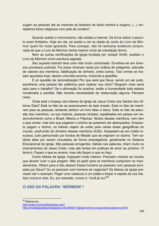 sugam as pessoas até as mesmas se fartarem de tanta mentira e engano, (...) ver-
dadeiros lobos religiosos com pele de cordeiro”.

       Quando aceitei o mormonismo, não existia a internet. Os livros sobre o assun-
to eram limitados. Hoje em dia, só aceita e cai na cilada do conto do Livro de Mór-
mon quem for muito ignorante. Para começar, não há nenhuma evidencia compro-
vada de que o Livro de Mórmon tenha mesmo vindo de orientação divina.
       Nem as outras ramificações da Igreja fundada por Joseph Smith, aceitam o
Livro de Mórmon como escritura sagrada.
       Seu suposto tradutor teve uma vida muito conturbada. Envolveu-se em diver-
sos processos judiciais. Foi preso diversas vezes por prática de poligamia, extorsão
de valores dos membros, falsificação de dinheiro, entre outros. Tais crimes se fos-
sem apurados hoje, dariam uma lista enorme, incluindo a pedofilia.
       É só questão de racionalização! Por que será que Deus, sendo um ser justo,
escolheria uma pessoa tão polêmica para realizar sua obra? Ninguém mais seria
apto para o trabalho? Se a afirmação for positiva, então a humanidade toda estaria
condenada e perdida. Não haveria necessidade de restauração alguma. Pensem
nisso.
       Onde está o tropeço dos líderes da Igreja de Jesus Cristo dos Santos dos Úl-
timos Dias? Está no fato de se posicionarem do lado errado. Está no fato de menti-
rem para as pessoas, tentando atribuir um livro falso a Deus. Está no fato da extor-
são dos membros, na sua maioria, pessoas simples, espalhadas em países em de-
senvolvimento como o Brasil, México e Filipinas. Muitos desses membros, nem tem
o que comer, mas tem que pagarem o dízimo se quiserem ser abençoados. Enquan-
to pagam o dízimo, os líderes viajam de avião para várias áreas geográficas do
mundo, usufruindo do dinheiro desses membros SUDs. Hospedam-se em hotéis lu-
xuosos, tudo patrocinado por fundos de Missão que se originam no dízimo. Tem sa-
lários altos por serem vinculados de forma empregatícia, geralmente no Sistema
Educacional da Igreja. São pessoas arrogantes, hábeis nas palavras, citam muito os
ensinamentos de Jesus Cristo, mas são lentos em praticas de amor ao próximo. O
lema é: Façam o que eu ensino, mas não façam o que eu faço.
       Como líderes da Igreja, tropeçam muito mesmo. Precisam mostrar ao mundo
que devem viver o que pregam. Não só pedir para os membros cumprirem os man-
damentos. Olhem para a foto abaixo! Esses homens se parecem com pessoas envi-
adas por Deus? Ou se parecem com homens de negócios? Os líderes da Igreja pre-
cisam dar o exemplo. Pegar uma vassoura e um balde e limpar a capela da sua Ala.
Isso nunca é visto. Eu, por exemplo, nunca vi. Você já viu?48

O USO DA PALAVRA “MÓRMON”!


48
   Referencia:
http://www.mormonstockindex.com/
http://investigacoessud.blogspot.com/2009/11/igreja-mormon-e-que-mais-cresce-no.html
                                                                                       208
 