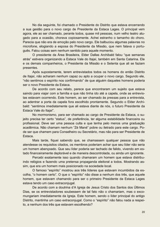 No dia seguinte, foi chamado o Presidente do Distrito que estava encerrando
a sua gestão para o novo cargo de Presidente da Estaca Lages. O principal vem
agora, ele ao ser chamado, perante todos, quase mil pessoas, num velho teatro alu-
gado para a ocasião, chorava copiosamente. Achei estranho o tamanho do choro.
Parecia que não era de emoção pelo novo cargo. Ele balbuciou algumas palavras no
microfone, elogiando a esposa do Presidente da Missão, que nem falava o portu-
guês. Falou coisas sem nenhum sentido para aquele momento.
        O presidente da Área Brasileira, Elder Dallas Archibald falou “que semanas
atrás” estivera organizando a Estaca Vale do Itajaí, também em Santa Catarina. Ele
e os demais companheiros, o Presidente da Missão e o Setenta que ali se faziam
presentes.
        Após supostamente, terem entrevistados todos os homens do então Distrito
de Itajaí, não acharam nenhum capaz ou apto a ocupar o novo cargo. Segundo ele,
“não sentimos o espírito nos confirmando” de que alguém daqueles homens poderia
ser o novo Presidente da Estaca.
        De acordo com seu relato, parece que encontraram um sujeito que estava
saindo para viajar com a família e que não tinha ido até a capela, onde as entrevis-
tas estavam ocorrendo. Este homem, ao ser chamado às pressas para a entrevista,
ao adentrar a porta da capela fora escolhido prontamente. Segundo o Elder Archi-
bald: “sentimos imediatamente que ali estava diante de nós, o futuro Presidente da
Estaca Vale do Itajaí”.
        No mormonismo, para ser chamado ao cargo de Presidente da Estaca, o su-
jeito precisa ter certo “status”, de preferência, ter alguma estabilidade financeira ou
profissional. Deve ser uma pessoa culta e que tenha pelo menos uma graduação
acadêmica. Não chamam nenhum “Zé Mané” pobre ou iletrado para este cargo. Po-
de ser que chamem para Conselheiro ou Secretário, mas não para ser Presidente de
Estaca.
        Mais tarde, fiquei sabendo que, se chamassem qualquer pessoa que não
atendesse os requisitos citados, os membros poderiam achar que seu líder não seria
um homem abençoado. Que seu líder poderia ser tachado de falido, vivendo em es-
tado financeiramente deplorável e de maneira descontrolada, ou ainda um ignorante.
        Percebi exatamente isso quando chamaram um homem que estava distribu-
indo relógios e fazendo uma pretensa propaganda eleitoral a todos. Mostrando as-
sim, que era um homem mais posicionado na sociedade local.
        O famoso “espírito” mostrou aos três líderes que estavam incumbidos da es-
colha, “o homem certo”. O que o “espírito” não disse a nenhum dos três, que aquele
homem, que estavam chamando para ser o primeiro Presidente da Estaca Lages
estava tendo um caso extraconjugal.
        De acordo com a doutrina d’A Igreja de Jesus Cristo dos Santos dos Últimos
Dias, se os entrevistadores soubessem de tal fato não o chamariam, mas o exco-
mungariam imediatamente da Igreja. Este homem, sendo o líder principal do antigo
Distrito, mantinha um caso extraconjugal. Como o “espírito” não falou nada a respei-
to, a nenhum dos três que estavam escolhendo?

                                                                                    20
 