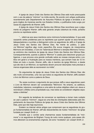 A Igreja de Jesus Cristo dos Santos dos Últimos Dias está muito preocupada
com o uso da palavra “mórmon” na mídia escrita. De acordo com artigos publicados
recentemente pelo Departamento de Assuntos Públicos da Igreja e enviados a al-
guns órgãos da imprensa escrita nos Estados Unidos, a justificativa toda surgiu por
causa do julgamento de Warren Jeffs.
      A Igreja de Jesus Cristo dos Santos dos Últimos Dias reconhece que o julga-
mento do polígamo Warren Jeffs está gerando ampla cobertura da mídia, portanto
previne os repórteres sobre:

       “... referir-se aos seus membros como mórmons fundamentalistas. O que está
causando certos problemas para os repórteres que querem ajudar os seus leitores,
telespectadores e ouvintes a distinguirem entre os seguidores de Jeffs e A Igreja de
Jesus Cristo dos Santos dos Últimos Dias. Na mente do público, a pala-
vra “Mórmon” significa algo muito específico. Ela evoca imagens de missionários
Mórmons em bicicletas, o Coro do Tabernáculo Mórmon e templos Mórmons.Tornou-
se sinônimo dos membros da Igreja de Jesus Cristo dos Santos dos Últimos Dias.
Consequentemente, quando a palavra “Mórmon” é usada para descrever grupos po-
lígamos, o que provoca uma grande confusão sobre as nossas crenças entre o pú-
blico em geral e a frustração para os nossos membros, que somam mais de 12 mi-
lhões em todo o mundo. Warren Jeffs, não é membro da igreja Mórmon, e desde
que ele não é um Mórmon, os repórteres devem procurar descrições mais precisas e
menos enganosas dele ao escreverem na mídia”.

        Os argumentos da Igreja de Jesus Cristo dos Santos dos Últimos Dias não
são muito convincentes, uma vez que todos os seguidores de Warren Jeffs aceitam
o livro de Mórmon como a palavra de Deus.

       “Às vezes ouvimos o argumento de que porque Jeffs e seus seguidores usam
o Livro de Mórmon devem ser considerados “Mórmons”. No entanto, os católicos,
metodistas, luteranos, evangélicos e uma série de outras religiões crêem em Jesus e
reivindicam a Bíblia como propriedade sua, mas todos se consideram religiões sepa-
radas e distintas”.

       Em seguida às tentativas de convencer os repórteres a tomar mais cuidado
ao usar a palavra “mórmon”, segue-se uma lista de orientações elaboradas pelo De-
partamento de Assuntos Públicos da Igreja de Jesus Cristo dos Santos dos Últimos
Dias, para que não haja equívocos.
       Existem na internet vários artigos que comprovam que os seguidores do gru-
po fundamentalista de Warren Jeff são descendentes de muitos “mórmons” da igreja
fundada por Joseph Smith Jr.
       Acredito que o correto seria chamarmos esses fundamentalistas de “mór-
mons” e os seguidores de Brigham Young de outro nome qualquer, pois esses últi-
mos alteraram os ensinamentos originais, tal como “revelados” por Joseph Smith Jr.

                                                                                209
 