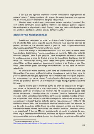 É só o que falta agora os “mórmons” de Utah começarem a brigar pelo uso da
palavra “mórmon”. Muitos membros não gostam de serem chamados por esse no-
me. Eu mesmo, quando era membro da Igreja não gostava.
      Mas tem louco para todos os gostos nessa seita ou nas seitas “mórmons”. Eu,
com certeza, continuarei a usar a palavra “mórmon” para designar qualquer seguidor
dos ensinamentos originais de Joseph Smith jr., quer seja membro da Igreja de Je-
sus Cristo dos Santos dos Últimos Dias ou de Warren Jeffs.49

ONDE ESTÃO AS RESPOSTAS?

        Recebi uma mensagem via MSN: “Você é um Otário!” Perguntei quem estava
me ofendendo. Não obtive resposta alguma. Somente mais algumas palavras do
gênero: “Ao invés de ficar tentando destruir a Igreja de Cristo, porque não vai achar
alguma coisa para fazer? Vai limpar um terreno baldio”.
        Não houve diálogo! A pessoa que estava do outro lado, além de não se identi-
ficar, ainda se desconectou. Fiquei pensando por um momento: “Não estou tentando
destruir a Igreja de Cristo. À qual Igreja de Cristo, essa pessoa se referiu? Sinto mui-
to se ela pensa que a Igreja de Cristo é a Igreja de Jesus Cristo dos Santos dos Úl-
timos Dias. Já disse aqui no blog, várias vezes: Deus passa bem longe do mormo-
nismo”! Ora, se Deus passa bem longe do mormonismo e se Cristo é o seu filho,
então Cristo também passa bem longe do mormonismo. Ele não seria um filho de-
sobediente.
        As ofensas de forma anônima fazem parte da característica dos Santos dos
Últimos Dias. E eu posso justificar tal prática, dizendo que a maioria delas parte de
pessoas sem muita instrução. Ignorantes na sua maioria! Não conseguem argumen-
tar, então partem logo para a ofensa. É mais cômodo e fácil me mandar logo para o
inferno do que tentar defender um lado racional e lógico de algum ponto da doutrina
Mórmon.
        Espero mesmo que os membros SUDs, ao lerem as postagens do blog pos-
sam pensar de forma mais séria e se questionarem. Existem muitas perguntas sem
respostas. Dentro do próprio Livro de Mórmon, não há consistência em quase nada
do que está escrito, como algo válido historicamente. Vejamos: Onde estão os resí-
duos dos metais utilizados amplamente na confecção de espadas, moedas, armadu-
ras e capacetes pelos nefitas? Como eles conseguiram desenvolver a metalurgia e
não deixaram vestígios? Quando Colombo aportou nas Américas, em 1492 d. C. não
encontrou nenhum indio com armamentos feitos de metal fundido. Eles estavam na
era da pedra lascada ou polida. Como os nefitas possuíam cavalos se é bem docu-
mentado que esses animais não existiam nas Américas antes de Cristovão Colombo
e os espanhóis? O livro de Mórmon supostamente foi escrito em placas de ouro,
numa língua totalmente desconhecida, chamada de “egípcio reformado”. Nunca fo-
ram encontradas nenhuma placa de ouro com inscrições, caracteres ou hieróglifos

49
   Fonte para a elaboração do Texto:
http://newsroom.lds.org/article/use-of-the-word-mormon-in-news-reports
                                                                                    210
 