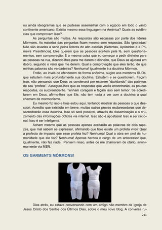 ou ainda ideogramas que se pudesse assemelhar com o egípcio em todo o vasto
continente americano. Existiu mesmo essa linguagem na América? Quais as evidên-
cias que comprovam isso?
        As perguntas são muitas. As respostas são escassas por parte dos líderes
Mórmons. As maiorias das perguntas ficam mesmo sem respostas. São ignoradas!
Não são levadas a serio pelos líderes do alto escalão (Setentas, Apóstolos e a Pri-
meira Presidência). Eles querem que as pessoas aceitem pela fé, sem questiona-
mentos, sem comprovação. É a mesma coisa que eu começar a pedir dinheiro para
as pessoas na rua, dizendo-lhes para me darem o dinheiro, que Deus as ajudará em
dobro, segundo o valor que me derem. Qual a comprovação que eles terão, de que
minhas palavras são verdadeiras? Nenhuma! Igualmente é a doutrina Mórmon.
        Então, ao invés de ofenderem de forma anônima, sugiro aos membros SUDs,
que estudem mais profundamente sua doutrina. Estudem e se questionem. Façam
isso, não pensando que Deus os condenará por estarem “duvidando” das palavras
de seu “profeta”. Asseguro-lhes que as respostas que vocês encontrarão, as poucas
respostas, os surpreenderão. Tenham coragem e façam isso sem temor. Se acredi-
tarem em Deus, afirmo-lhes que Ele, não tem nada a ver com a doutrina a qual
chamam de mormonismo.
        Eu mesmo fiz isso e hoje estou aqui, tentando mostrar às pessoas o que des-
cobri. Acredito que existirão em breve, muitas outras provas esclarecedoras que de-
sacreditarão essa doutrina. Isso só será possível, através da disseminação e o cru-
zamento das informações obtidas via internet. Isso não é apostasia! Isso é ser racio-
nal. Isso é ser inteligente.
        Acham mesmo que as pessoas apenas aceitarão as palavras de dois rapa-
zes, que mal sabem se expressar, afirmando que hoje existe um profeta vivo? Qual
a profecia de impacto que esse profeta fez? Nenhuma! Qual a obra em prol da hu-
manidade que ele fez? Nenhuma! Apenas herdou o cargo de um antecessor que,
igualmente, não fez nada. Pensem nisso, antes de me chamarem de otário, anoni-
mamente via MSN.

OS GARMENTS MÓRMONS!




      Dias atrás, eu estava conversando com um amigo não membro da Igreja de
Jesus Cristo dos Santos dos Últimos Dias, sobre o meu novo blog. A conversa ru-
                                                                                 211
 