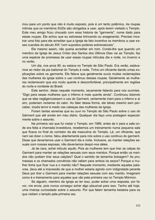 mou para um ponto que não é muito exposto, pois é um tanto polêmico. As roupas
íntimas que os membros SUDs são obrigados a usar, após terem visitado o Templo.
Este meu amigo ficou chocado com essa historia de "garments", nome dado para
essas roupas. Ele achou que eu estivesse brincando ou exagerando. Precisei mos-
trar uma foto para ele acreditar que a Igreja de fato incentiva os membros a usar es-
ses cuecões do século XIX “com supostos poderes sobrenaturais”.
        Ele mesmo assim, não queria acreditar em mim. Contei-lhe que quando um
membro da Igreja de Jesus Cristo dos Santos dos Últimos Dias vai ao Templo, faz
uma espécie de promessa de usar essas roupas ridículas dia e noite, no inverno e
no verão.
        Um dia, nos anos 90, eu estava no Templo de São Paulo. Era verão, estáva-
mos ao redor da pia batismal do Templo à noite. Tinha um oficiante dando umas ex-
plicações sobre os garments. Ele falava que geralmente ouvia muitas reclamações
das mulheres da igreja sobre o uso continuo dessas roupas. Geralmente as mulhe-
res reclamavam que era muito quente e desconfortável, principalmente em regiões
do norte e nordeste do Brasil.
        Este senhor, disse naquele momento, secamente falando para nós ouvintes.
“Digo para essas mulheres que o inferno é mais quente ainda”. Continuou dizendo
que se elas negligenciassem o uso do Garment, certamente iriam para o inferno e aí
sim, poderiam reclamar do calor. Ao falar dessa forma, ele talvez mesmo sem per-
ceber, impôs terror e medo nas cabeças das mulheres da Igreja.
        Foram tantas asneiras que eu ouvi no Templo de São Paulo sobre o uso do
Garment que até anotei em meu diário. Qualquer dia faço uma postagem especial-
mente sobre o assunto.
        Na primeira vez que fui visitar o Templo, em 1989, antes de ir para a sala on-
de era feita a chamada investidura, recebemos um treinamento numa pequena sala
que ficava no final do corredor da ala masculina do Templo. Lá, um oficiante, que
nem sei dizer o nome, falou abertamente para nós sobre o uso continuo do garment.
Disse que deveríamos usar o Garment dia e noite. Inclusive, ao manter relações se-
xuais com nossas esposas, não deveríamos despir-nos deles.
        Já de cara, achei ridículo aquilo. Pois as mulheres tem que tirar as calças do
Garment para manter as relações sexuais com seus maridos. Porque então os mari-
dos não podiam tirar seus calções? Qual o sentido de tamanha bobagem? As pro-
messas e os chamados convênios não valiam para ambos os sexos? Porque a mu-
lher tinha que ficar nua e o marido não? Naquele momento, mediante aquelas pala-
vras, dava até a impressão de que a mulher estaria agindo com indignidade perante
Deus por tirar o Garment para manter relações sexuais com seu marido. Imaginem
como é o treinamento para aqueles que vão pela primeira vez no Templo Mórmon.
        Se alguém, membro da Igreja ao ler isso, puder achar uma resposta, por fa-
vor, me envie, pois nunca consegui achar algo plausível para isso. Tenho até hoje,
uma imensa curiosidade sobre o assunto. Por que falam tamanha besteira para os
que visitam o templo pela primeira vez.


                                                                                  212
 