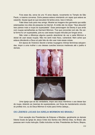 Fora esse dia, cerca de uns 15 anos depois, novamente no Templo de São
Paulo, a mesma conversa. Outra pessoa estava orientando um rapaz que estava se
casando. Quase igual ao que escutara há tantos anos. Isso é ridículo.
       Falei disso tudo para meu amigo. Mostrei as imagens dos garments que estão
estampadas nos sites de pesquisa na internet. Aí então ele me disse: “Que absurdo!
Isso parece mais a roupa do superpateta”. Esse personagem da Disney é que anda
com roupas semelhantes ao Garment Mórmon. Tive que concordar com ele. De cer-
ta forma fui um superpateta, pois eu usei essas roupas ridículas por longos anos.
       Não notei a diferença alguma quando abandonei de vez a seita Mórmon e
deixei de usar essas roupas. Não me senti mais fraco, vulnerável. Nem achei que
estava ofendendo a Deus só pelo fato de não usar mais essas coisas.
       Em época de Victoria’s Secret e tantas roupagens íntimas femininas estupen-
das, impor a uma mulher o uso desses cuecões brancos medievais até o joelho é
demais.




      Uma Igreja que se diz verdadeira, impor aos seus membros o uso desse tipo
de roupa, dotando as mesmas de superpoderes, por força de mandamento oriundo
do profeta vivo, ou do Deus Mórmon é muito para minha cabeça...

OS LÍDERES LOCAIS DA IGREJA MORMON NO BRASIL!

       Com exceção dos Presidentes de Estacas e Missões, geralmente os demais
líderes locais da Igreja de Jesus Cristo dos Santos dos Últimos Dias, no Brasil, são
pessoas sem muita instrução. Estão incluídos na lista: Presidentes de Ramo, Bispos,
                                                                                213
 