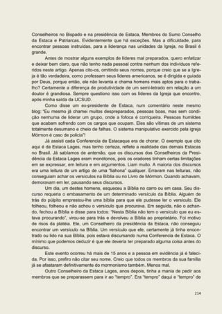 Conselheiros no Bispado e na presidência de Estaca, Membros do Sumo Conselho
da Estaca e Patriarcas. Evidentemente que há exceções. Mas a dificuldade, para
encontrar pessoas instruídas, para a liderança nas unidades da Igreja, no Brasil é
grande.
       Antes de mostrar alguns exemplos de líderes mal preparados, quero enfatizar
e deixar bem claro, que não tenho nada pessoal contra nenhum dos indivíduos refe-
ridos neste artigo. Apenas cito-os, omitindo seus nomes, porque creio que se a Igre-
ja é tão verdadeira, como professam seus lideres americanos, se é dirigida e guiada
por Deus, porque então, ele não levanta e chama homens mais aptos para o traba-
lho? Certamente a diferença de produtividade de um semi-letrado em relação a um
doutor é grandiosa. Sempre questiono isso com os líderes da Igreja que encontro,
após minha saída da IJCSUD.
       Como disse um ex-presidente de Estaca, num comentário neste mesmo
blog: “Eu mesmo já chamei muitos despreparados, pessoas boas, mas sem condi-
ção nenhuma de liderar um grupo, onde a fofoca é corriqueira. Pessoas humildes
que acabam sofrendo com os cargos que ocupam. Eles são vítimas de um sistema
totalmente desumano e cheio de falhas. O sistema manipulativo exercido pela igreja
Mórmon é caso de policia”!
       Já assisti cada Conferencia de Estacaque era de chorar. O exemplo que cito
aqui é da Estaca Lages, mas tenho certeza, reflete a realidade das demais Estacas
no Brasil. Já sabíamos de antemão, que os discursos dos Conselheiros da Presi-
dência da Estaca Lages eram monótonos, pois os oradores tinham certas limitações
em se expressar, em leitura e em argumentos. Liam muito. A maioria dos discursos
era uma leitura de um artigo de uma “liahona” qualquer. Erravam nas leituras, não
conseguiam achar os versículos na Bíblia ou no Livro de Mórmon. Quando achavam,
demoravam em ler, pausando seus discursos.
       Um dia, um destes homens, esqueceu a Bíblia no carro ou em casa. Seu dis-
curso requeria o embasamento de um determinado versículo da Bíblia. Alguém de
trás do púlpito emprestou-lhe uma bíblia para que ele pudesse ler o versículo. Ele
folheou, folheou e não achou o versículo que procurava. Em seguida, não o achan-
do, fechou a Bíblia e disse para todos: “Nesta Bíblia não tem o versículo que eu es-
tava procurando”, virou-se para trás e devolveu a Bíblia ao proprietário. Foi motivo
de risos da platéia. Ele, um Conselheiro da presidência da Estaca, não conseguiu
encontrar um versículo na Bíblia. Um versículo que ele, certamente já tinha encon-
trado ou lido na sua Bíblia, pois estava discursando numa Conferencia de Estaca. O
mínimo que podemos deduzir é que ele deveria ter preparado alguma coisa antes do
discurso.
       Este evento ocorreu há mais de 15 anos e a pessoa em evidência já é faleci-
da. Por isso, prefiro não citar seu nome. Creio que todos os membros da sua família
já se afastaram definitivamente do mormonismo também. Menos mal.
       Outro Conselheiro da Estaca Lages, anos depois, tinha a mania de pedir aos
membros que se preparassem para ir ao “tempro”. Era “tempro” daqui e “tempro” de


                                                                                214
 