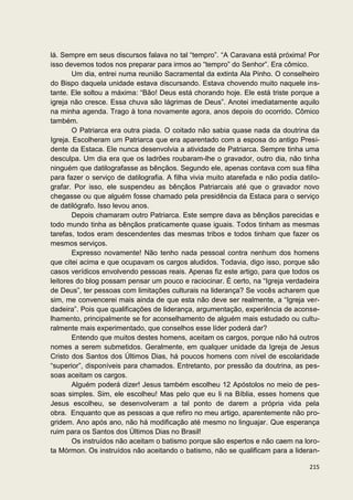 lá. Sempre em seus discursos falava no tal “tempro”. “A Caravana está próxima! Por
isso devemos todos nos preparar para irmos ao “tempro” do Senhor”. Era cômico.
        Um dia, entrei numa reunião Sacramental da extinta Ala Pinho. O conselheiro
do Bispo daquela unidade estava discursando. Estava chovendo muito naquele ins-
tante. Ele soltou a máxima: “Bão! Deus está chorando hoje. Ele está triste porque a
igreja não cresce. Essa chuva são lágrimas de Deus”. Anotei imediatamente aquilo
na minha agenda. Trago à tona novamente agora, anos depois do ocorrido. Cômico
também.
        O Patriarca era outra piada. O coitado não sabia quase nada da doutrina da
Igreja. Escolheram um Patriarca que era aparentado com a esposa do antigo Presi-
dente da Estaca. Ele nunca desenvolvia a atividade de Patriarca. Sempre tinha uma
desculpa. Um dia era que os ladrões roubaram-lhe o gravador, outro dia, não tinha
ninguém que datilografasse as bênçãos. Segundo ele, apenas contava com sua filha
para fazer o serviço de datilografia. A filha vivia muito atarefada e não podia datilo-
grafar. Por isso, ele suspendeu as bênçãos Patriarcais até que o gravador novo
chegasse ou que alguém fosse chamado pela presidência da Estaca para o serviço
de datilógrafo. Isso levou anos.
        Depois chamaram outro Patriarca. Este sempre dava as bênçãos parecidas e
todo mundo tinha as bênçãos praticamente quase iguais. Todos tinham as mesmas
tarefas, todos eram descendentes das mesmas tribos e todos tinham que fazer os
mesmos serviços.
        Expresso novamente! Não tenho nada pessoal contra nenhum dos homens
que citei acima e que ocupavam os cargos aludidos. Todavia, digo isso, porque são
casos verídicos envolvendo pessoas reais. Apenas fiz este artigo, para que todos os
leitores do blog possam pensar um pouco e raciocinar. É certo, na “Igreja verdadeira
de Deus”, ter pessoas com limitações culturais na liderança? Se vocês acharem que
sim, me convencerei mais ainda de que esta não deve ser realmente, a “Igreja ver-
dadeira”. Pois que qualificações de liderança, argumentação, experiência de aconse-
lhamento, principalmente se for aconselhamento de alguém mais estudado ou cultu-
ralmente mais experimentado, que conselhos esse líder poderá dar?
        Entendo que muitos destes homens, aceitam os cargos, porque não há outros
nomes a serem submetidos. Geralmente, em qualquer unidade da Igreja de Jesus
Cristo dos Santos dos Últimos Dias, há poucos homens com nível de escolaridade
“superior”, disponíveis para chamados. Entretanto, por pressão da doutrina, as pes-
soas aceitam os cargos.
        Alguém poderá dizer! Jesus também escolheu 12 Apóstolos no meio de pes-
soas simples. Sim, ele escolheu! Mas pelo que eu li na Bíblia, esses homens que
Jesus escolheu, se desenvolveram a tal ponto de darem a própria vida pela
obra. Enquanto que as pessoas a que refiro no meu artigo, aparentemente não pro-
gridem. Ano após ano, não há modificação até mesmo no linguajar. Que esperança
ruim para os Santos dos Últimos Dias no Brasil!
        Os instruídos não aceitam o batismo porque são espertos e não caem na loro-
ta Mórmon. Os instruídos não aceitando o batismo, não se qualificam para a lideran-

                                                                                   215
 
