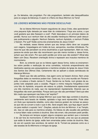 ça. Os iletrados, não progridem. Por não progredirem, também são desqualificados
para os cargos de liderança. E assim é o Reino do Deus Mórmon na Terra!

OS LÍDERES MÓRMONS NÃO PEDEM DESCULPAS!

       Se os líderes Mórmons fossem seguidores de Jesus Cristo, eles aprenderiam
uma pequena lição deixada por esse líder do cristianismo: “Faça aos outros, o que
você gostaria que eles fizessem a você”. Pedir desculpas é um princípio básico de
perdão. Nunca ouvi nenhum líder do alto escalão hierárquico Mórmon pedir descul-
pas publicamente a alguém. Nenhum Setenta, nenhum Apóstolo, e nenhum Profeta
o fizeram. Por quê? Estão acima dos ensinamentos de Jesus Cristo?
       Na verdade, esses líderes acham que seu tempo diário deve ser ocupado
com viagens, hospedagens em hotéis de luxo, aeroportos, reuniões infindáveis. Pa-
rece-me que não percebem os erros doutrinários a qual representam. Além do mais,
parece-me ainda que eles não reconhecem que são meros mortais e, dessa forma,
acham que não erram. Por que pedir perdão por erros que não existem? Afinal eles
falam com Deus. Recebem orientação divina e repassam aos incautos membros do
mormonismo.
       Bom, eu entendo que se os líderes agem dessa forma, todos os ensinamen-
tos sobre perdão e restituição de erros cometidos, incluindo arrependimento são
destinados apenas aos pesquisadores e membros simples da Igreja de Jesus Cristo
dos Santos dos Últimos Dias. Certamente não se aplicam a esses semideuses da
liderança Mórmon.
       Dizem que não são perfeitos, mas agem como se fossem divinos. Nem umas
fotografias deles os membros podem tirar. Certa vez, fui a uma reunião em Florianó-
polis. Lá estava o finado James E. Faust. Sentei-me na frente, num ginásio de es-
portes todo adaptado para a ocasião. Peguei a minha máquina fotográfica e bati
uma foto do Apóstolo, enquanto ele estava no púlpito. Imediatamente apareceram
uns três membros do nada, que me repreenderam rispidamente. Dizendo que as
fotografias não eram permitidas. Porque será que não são permitidas? Será que eles
têm medo que apareçam nas fotos o tal “espírito?”
       Qualquer membro da Igreja Mórmon que ousar falar algo contrário à doutrina,
certamente será taxado de rebelde, apóstata e logo será repreendido. Pode obter
um título que representa rebeldia, como eles mesmos gostam de nomear as pesso-
as que não se curvam a tudo o que é dito. Será exigido dele, que faça algum sacrifí-
cio para restituir o suposto “erro”. Orações, estudo do livro de Mórmon. Ir ao Templo,
etc. Isso só vale para os membros simples. Os líderes do alto escalão são perfeitos
e nunca falam nada contrário à doutrina. Eles não erram, não precisam pedir perdão.
       De tempos em tempos surgem alguns corajosos que sentem que o momento
é de cair fora do mormonismo. É difícil tomar tal decisão, uma vez que as pessoas
que estão lá dentro da Igreja, estão bem amarradas pelas cordas da doutrina. Mas,
de vez em quando isso acontece, de saírem de lá. Tornam-se pessoas como eu e
são taxadas de Ex-Mórmons e inimigos da Igreja.

                                                                                  216
 