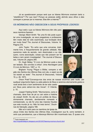 Já se questionaram porque será que os líderes Mórmons ensinam tanto a
“obediência”? Por que isso? Porque as pessoas estão abrindo seus olhos e elas
começam a pensar por si mesmas. Elas têm a internet.50

OS MÓRMONS NÃO OBEDECEM A SEUS PRÓPRIOS LÍDERES!

       Aqui está o que os líderes Mórmons têm dito para
seus membros fazerem:
       George Albert Smith: "Se uma fé não pode supor-
tar uma investigação, se seus pregadores e professores
têm medo dela ter sido examinada, sua fundação deve
ser muito fraca" The Journal of Discourses, Volume 14,
Página 216.
       John Taylor: "Eu acho que uma conversa, total-
mente livre, é frequentemente de grande utilidade. Não
queremos nada de secreto, nem dissimulado e eu não
quero, numa associação, coisas que não possam ser fa-
ladas e nem serem investigadas”. The Journal of Discour-
ses, Volume 20, página 264.
       Dr. Hugh Nibley: “O Livro de Mórmon pode e deve
ser testado. Ele convida à crítica”. Uma Abordagem para
O Livro de Mórmon, 1957, p. 13.
       Brigham Young: "Pegue a Bíblia, compare a reli-
gião dos Santos dos Últimos Dias com ela, e vejam se ela
vai resistir ao teste”. The Journal of Discourses, Volume
16, p. 46, 1873.
       Orson Pratt:"Convença-nos dos erros de nossas doutrinas pela razão, por
qualquer argumento lógico ou pela palavra de Deus e seremos eternamente gratos e
você ainda terá o bom sentimento de ter sido usado
por Deus para salvar-nos das trevas". O Vidente,
p. 15.
       Joseph Fielding Smith: "Mormonismo, como é
chamado, deve ficar de pé ou cair sobre a história
de Joseph Smith. Ou ele era um profeta de Deus,
divinamente chamado, devidamente nomeado e
comissionado, ou ele foi uma das maiores fraudes
que este mundo já viu. Não há meio termo”. Doutri-
nas de Salvação, página 188.
       Não só é certo para os membros da Igreja de
Jesus Cristo dos Santos dos Últimos Dias, investigarem sua fé, como também, é
certo que percebemos, que a liderança Mórmon têm incentivado isso. É quase uma

50
   Texto baseado em:
http://miguelinbelgium.blogspot.com/2010/07/leaving-mormon-church.html
                                                                             217
 