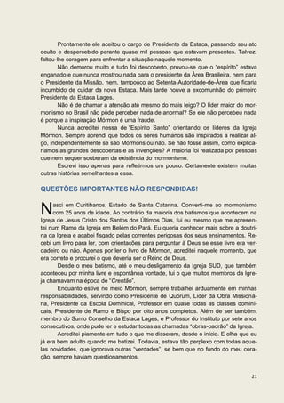 Prontamente ele aceitou o cargo de Presidente da Estaca, passando seu ato
oculto e despercebido perante quase mil pessoas que estavam presentes. Talvez,
faltou-lhe coragem para enfrentar a situação naquele momento.
        Não demorou muito e tudo foi descoberto, provou-se que o “espírito” estava
enganado e que nunca mostrou nada para o presidente da Área Brasileira, nem para
o Presidente da Missão, nem, tampouco ao Setenta-Autoridade-de-Área que ficaria
incumbido de cuidar da nova Estaca. Mais tarde houve a excomunhão do primeiro
Presidente da Estaca Lages.
        Não é de chamar a atenção até mesmo do mais leigo? O líder maior do mor-
monismo no Brasil não pôde perceber nada de anormal? Se ele não percebeu nada
é porque a inspiração Mórmon é uma fraude.
        Nunca acreditei nessa de “Espírito Santo” orientando os líderes da Igreja
Mórmon. Sempre aprendi que todos os seres humanos são inspirados a realizar al-
go, independentemente se são Mórmons ou não. Se não fosse assim, como explica-
ríamos as grandes descobertas e as invenções? A maioria foi realizada por pessoas
que nem sequer souberam da existência do mormonismo.
        Escrevi isso apenas para refletirmos um pouco. Certamente existem muitas
outras histórias semelhantes a essa.

QUESTÕES IMPORTANTES NÃO RESPONDIDAS!


N     asci em Curitibanos, Estado de Santa Catarina. Converti-me ao mormonismo
      com 25 anos de idade. Ao contrário da maioria dos batismos que acontecem na
Igreja de Jesus Cristo dos Santos dos Últimos Dias, fui eu mesmo que me apresen-
tei num Ramo da Igreja em Belém do Pará. Eu queria conhecer mais sobre a doutri-
na da Igreja e acabei fisgado pelas correntes perigosas dos seus ensinamentos. Re-
cebi um livro para ler, com orientações para perguntar à Deus se esse livro era ver-
dadeiro ou não. Apenas por ler o livro de Mórmon, acreditei naquele momento, que
era correto e procurei o que deveria ser o Reino de Deus.
        Desde o meu batismo, até o meu desligamento da Igreja SUD, que também
aconteceu por minha livre e espontânea vontade, fui o que muitos membros da Igre-
ja chamavam na época de “Crentão”.
        Enquanto estive no meio Mórmon, sempre trabalhei arduamente em minhas
responsabilidades, servindo como Presidente de Quórum, Líder da Obra Missioná-
ria, Presidente da Escola Dominical, Professor em quase todas as classes domini-
cais, Presidente de Ramo e Bispo por oito anos completos. Além de ser também,
membro do Sumo Conselho da Estaca Lages, e Professor do Instituto por sete anos
consecutivos, onde pude ler e estudar todas as chamadas “obras-padrão” da Igreja.
        Acreditei piamente em tudo o que me disseram, desde o início. E olha que eu
já era bem adulto quando me batizei. Todavia, estava tão perplexo com todas aque-
las novidades, que ignorava outras “verdades”, se bem que no fundo do meu cora-
ção, sempre haviam questionamentos.


                                                                                 21
 