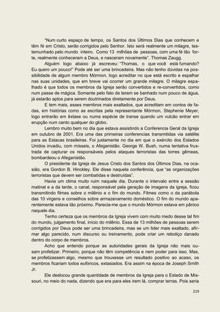 “Num curto espaço de tempo, os Santos dos Últimos Dias que conhecem e
têm fé em Cristo, serão corrigidos pelo Senhor. Isto será realmente um milagre, tes-
temunhado pelo mundo inteiro. Como 13 milhões de pessoas, com uma fé tão for-
te, realmente conheceram a Deus, e nasceram novamente”. Thomas Zaugg.
        Alguém logo abaixo já escreveu: “Thomas, o que você está fumando?
Eu quero um pouco!” Pode até ser uma brincadeira. Mas não tenho dúvidas na pos-
sibilidade de algum membro Mórmon, logo acreditar no que está escrito e espalhar
nas suas unidades, que em breve vai ocorrer um grande milagre. O milagre espa-
lhado é que todos os membros da Igreja serão convertidos e re-convertidos, como
num passe de mágica. Somente pelo fato de terem se banhado num pouco de água,
já estarão aptos para serem doutrinados diretamente por Deus.
        E tem mais, esses membros mais exaltados, que acreditam em contos de fa-
das, em histórias como as escritas pela representante Mórmon, Stephenie Meyer,
logo entrarão em êxtase ou numa espécie de transe quando um vulcão entrar em
erupção num canto qualquer do globo.
        Lembro muito bem no dia que estava assistindo a Conferencia Geral da Igreja
em outubro de 2001. Era uma das primeiras conferencias transmitidas via satélite
para as Estacas brasileiras. Foi justamente no dia em que o exército dos Estados
Unidos invadiu, com mísseis, o Afeganistão. George W. Bush, numa tentativa frus-
trada de capturar os responsáveis pelos ataques terroristas das torres gêmeas,
bombardeou o Afeganistão.
        O presidente da Igreja de Jesus Cristo dos Santos dos Últimos Dias, na oca-
sião, era Gordon B. Hinckley. Ele disse naquela conferência, que “as organizações
terroristas que devem ser combatidas e destruídas”.
        Havia um clima muito ruim naquele dia. Durante o intervalo entre a sessão
matinal e a da tarde, o canal, responsável pela geração de imagens da igreja, ficou
transmitindo filmes sobre o milênio e o fim do mundo. Filmes como o da parábola
das 10 virgens e conselhos sobre armazenamento doméstico. O fim do mundo apa-
rentemente estava tão próximo. Parecia-me que o mundo Mórmon estava em pânico
naquele dia.
        Tenho certeza que os membros da Igreja vivem com muito medo desse tal fim
do mundo, julgamento final, início do milênio. Essa de 13 milhões de pessoas serem
corrigidos por Deus pode ser uma brincadeira, mas se um lider mais exaltado, afir-
mar algo parecido, num discurso ou treinamento, pode criar um reboliço danado
dentro do corpo de membros.
        Acho que entendo porque as autoridades gerais da Igreja não mais ou-
sam profetizar. Primeiro, porque não têm competência e nem poder para isso. Mas,
se profetizassem algo, mesmo que trouxesse um resultado positivo ao acaso, os
membros ficariam todos eufóricos, extasiados. Era assim na época de Joseph Smith
Jr.
        Ele deslocou grande quantidade de membros da Igreja para o Estado de Mis-
souri, no meio do nada, dizendo que era para eles irem lá, comprar terras. Pois seria

                                                                                 219
 
