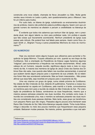 construída uma nova cidade, chamada de Nova Jerusalém ou Sião. Muita gente
vendeu seus imóveis no Leste e partiu, sem questionamentos para o Missouri. Isso
foi um inferno para muitos.
        Por outro lado, os líderes da igreja, substimando os ensinamentos doutriná-
rios de profecia, mesmo não proferindo palavra profética alguma, fazem com que um
grande numero de membros se afastem e percam a credibilidade na liderança da
Igreja.
        É evidente que todos nós sabemos que nenhum líder da Igreja, nem o presi-
dente atual, tem algum talento ou dom para profetizar nada. Um profeta é aquele
que fala coisas que futuramente acontecerão. Nenhum presidente da Igreja ousa
passar pelo ridículo. Ele poderá ficar mal falado para sempre. Assim como ficou Jo-
seph Smith Jr., Brigham Young e outros presidentes Mórmons do inicio do mormo-
nismo.52

OS NUMEROS!

        Hoje vou escrever sobre alguns truques que utilizamos para aumentar a fre-
quência na Igreja Mórmon. Truques utilizados por mim, quando eu era bispo da Ala
Curitibanos. Sob a orientação da Presidência da Estaca Lages fazíamos algumas
“mágicas” para aumentarmos a frequência nas reuniões sacramentais. Afinal, cada
cabeça de um humano, naquela reunião, significava alguns reais a mais no orça-
mento da Ala. A maioria dos membros da Igreja de Jesus Cristo dos Santos dos Úl-
timos Dias não sabe, mas quando eles faltam nas reuniões sacramentais, é possível
que acabem dando algum prejuízo para o orçamento da sua unidade. Se os relató-
rios forem fiéis isso acontecerá certamente. Mas se forem mascarados... Não posso
afirmar que essa falta, seja revertida em prejuízo para o orçamento da Ala.
        Uma vez criamos um grupo da igreja, numa cidade próxima de Curitibanos.
Na cidade de São Cristovão do Sul, distante 25 quilômetros. Fazíamos a nossa reu-
nião sacramental na capela em Curitibanos, pela manhã e à tarde, convocávamos
os membros para irem para a reunião da cidade de São Cristovão do Sul. Por orien-
tação da presidência da Estaca, somávamos as duas frequências, mesmo que a
mesma pessoa estivesse presente nas duas reuniões. Era contada como duas. A
reunião era considerada uma, mas o membro se estivesse presente nas duas reuni-
ões era considerado duas pessoas distintas. Mais tarde, esse grupo se transformou
num pequeno Ramo que não vingou. Passados alguns poucos anos fecharam esse
Ramo São Cristovão do Sul. Não tinha liderança naquela cidade. Tinha muita fofoca,
intriga e desunião no meio dos poucos membros que frequentavam essa pequena
unidade. Batizaram muitas pessoas. Na maioria, pobres, ignorantes e que mal sabi-



52
   Referencias:
http://www.facebook.com/topic.php?uid=239243508914&topic=14314
http://www.infoescola.com/historia/invasao-do-afeganistao-pelos-estados-unidos/
http://lds.org/liahona/2002/01/29?lang=por
                                                                                  220
 
