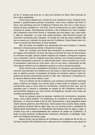 am ler. É verdade que tinha ali, no meio dos membros do Ramo São Cristovão do
Sul, muitos analfabetos.
        Outro truque utilizado era a divisão de uma unidade em duas. Tentando forta-
lecê-las e posteriormente juntá-las novamente, numa única unidade mais forte no
futuro. Isso aconteceu aqui em Curitibanos! Fizemos isso, não com o intuito de jun-
tarmos as duas unidades em uma forte, mas de conservarmos as duas unidades e
dividi-las em quatro. Primeiramente dividimos a Ala Curitibanos em duas unidades.
Ala Curitibanos e Ala Pinho! Devido à “inspiração dos dois bispos” opa, quero dizer,
a “falta de inspiração”, as duas Alas quase fecharam. Não fecharam porque me
chamaram novamente para o bispado, na ocasião da união das duas unidades. Não
que eu queira ser o salvador da igreja aqui em Curitibanos. Esses bispos eram hor-
ríveis na maneira de administrar as suas unidades.
        Não vou entrar nos detalhes dos desmandos dos dois ex-bispos. O assunto
hoje são os truques para aumentar a frequência na Igreja.
        Certa vez, contratei uma Kombi para transportar os membros que moravam
em lugares mais distantes. No final, deu briga novamente! No meio do mormonismo,
os membros da igreja, sempre acabam brigando por besteira. Começaram brigando
com o motorista, e por fim, brigaram entre eles mesmos. Uns membros queriam que
a Kombi começasse a percorrer um determinado bairro. Outros queriam que a Kom-
bi começasse o percurso por outro bairro. Isso foi ruim para o crescimento da Ala.
Teve alguns membros que se afastaram quando eu cortei o transporte gratuito.
        Outra maneira que a presidência da Estaca nos orientava, para alcançarmos
números mais elevados nos relatórios era não lançar a média das frequências men-
sais no relatório mensal. O presidente da Estaca me mandava colocar a maior fre-
quência da reunião sacramental ocorrida do mês. Isso “mascarava” a frequência re-
al. Há uma diferença entre média e maior.
        Teve um membro da Ala Curitibanos, que comentou recentemente neste blog
sobre a reforma da Capela, que ocorreu após a minha saída do bispado e conse-
quentemente, após a minha saída do mormonismo. Gostaria de dizer aqui, que os
requisitos para a reforma e ampliação da capela da Ala Curitibanos sempre fo-
ram:dizimistas integrais e um certo numero de frequência, imposto como meta nas
reuniões sacramentais da Ala.
        Havia um pequeno grupo de pessoas, membros do mormonismo, desampa-
radas, numa cidade distante 110 quilômetros de Curitibanos e 80 quilômetros de
Blumenau. O nome da cidade é Rio do Sul! Teoricamente, a área geográfica dessa
cidade deveria pertencer para Blumenau. Está situada mais próxima dessa cidade,
que pertence à Estaca Vale do Itajaí. Mas, por um conchavo entre o presidente da
Missão Brasil Florianópolis e os Presidentes das Estacas Vale do Itajaí e Lages, a
unidade ficou sob a responsabilidade dos membros da cidade de Curitibanos. Lá
foram os tolos membros curitibanenses novamente, atendendo a solicitação “inspi-
rada” do Presidente da Estaca Lages.
        Alguns tinham que se deslocar de Curitibanos até a cidade de Rio do Sul, no
domingo, fazendo 220 quilômetros ida e volta para dar a assistência a esse grupo de

                                                                                221
 