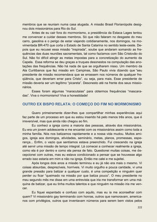 membros que se reuniam numa casa alugada. A missão Brasil Florianópolis desig-
nou dois missionários para Rio do Sul.
       Antes de eu cair fora do mormonismo, a presidência da Estaca Lages tentou
me convencer a cuidar desses membros. Só que não falaram no desgaste do meu
carro, gasolina e o perigo de estar viajando cotidianamente, nos domingos, na mo-
vimentada BR-470 que corta o Estado de Santa Catarina no sentido leste-oeste. De-
pois que eu recusei essa missão “inspirada”, soube que andaram somando as fre-
quências das duas reuniões sacramentais, tal como fazíamos com São Cristovão do
Sul. Não foi difícil atingir as metas impostas para a concretização do aumento da
Capela. Essa reforma se deu graças a truques desonestos na computação das ano-
tações das frequências. Não há nada de que se orgulharem nisso. Um membro da
Ala Curitibanos que fez missão em Campinas, São Paulo vivia dizendo que “seu
presidente de missão recomendava que se errassem nos números de qualquer fre-
qüência, que deveriam errar para Cristo”, ou seja, para mais. Esse presidente de
missão deveria ser um legítimo “picareta”. Desonesto até na frente dos seus missio-
nários.
       Esses foram algumas “maracutaias” para obtermos frequências “mascara-
das”. Viva o mormonismo! Viva a honestidade!

OUTRO EX BISPO RELATA: O COMEÇO DO FIM NO MORMONISMO

       Quero primeiramente dizer-lhes que compartilhar minhas experiências aqui
faz parte de um processo em que eu estou inserido há pelo menos três anos, que é
irreversível, mas que ainda não chegou ao fim.
       Eu conheci a igreja como a maioria das pessoas, através dos missionários.
Eu era um jovem adolescente e me encantei com os missionários assim como toda a
minha família. Nós nos batizamos rapidamente e a nossa vida mudou. Muitos ami-
gos, igreja aos domingos, atividades, seminário, metas, planos, promessas, espe-
rança... Enfim, o vazio que sentíamos estava preenchido. Fui crescendo na igreja
até servir uma missão de tempo integral. Lá comecei a conhecer realmente a igreja,
como ela é por dentro e como ela pensa de fato. Questionei muitas coisas, me de-
cepcionei com outras, mas eu estava condicionado a pensar que se houvesse algo
errado isso estaria em mim e não na igreja. Então me calei e me sujeitei.
       Após longos dois anos a missão terminou e eu já não era mais o mesmo. Vi
coisas absurdas, desprezíveis, horríveis. Vi muito orgulho e pouca caridade, vi uma
grande pressão para batizar a qualquer custo, é uma competição e ninguém quer
perder ou ficar “queimado na missão por que batiza pouco”. O meu presidente no
meu segundo mês me disse em uma entrevista que iria me transformar em uma má-
quina de batizar, que eu tinha muitos talentos e que ninguém na missão iria me ven-
cer.
       Eu fiquei espantado e confuso com aquilo, mas eu ia me aconselhar com
quem? Vi missionário gay terminando com honras, outros que namoravam, america-
nos com privilégios, outros que inventavam números para serem bem vistos pelos

                                                                               222
 
