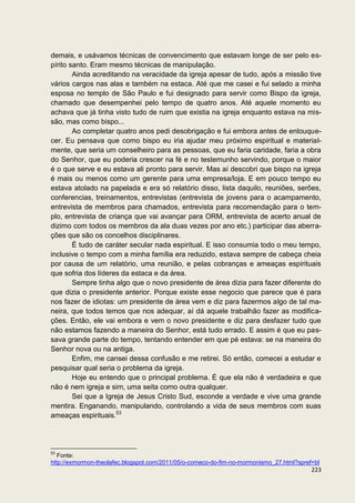 demais, e usávamos técnicas de convencimento que estavam longe de ser pelo es-
pírito santo. Eram mesmo técnicas de manipulação.
        Ainda acreditando na veracidade da igreja apesar de tudo, após a missão tive
vários cargos nas alas e também na estaca. Até que me casei e fui selado a minha
esposa no templo de São Paulo e fui designado para servir como Bispo da igreja,
chamado que desempenhei pelo tempo de quatro anos. Até aquele momento eu
achava que já tinha visto tudo de ruim que existia na igreja enquanto estava na mis-
são, mas como bispo...
        Ao completar quatro anos pedi desobrigação e fui embora antes de enlouque-
cer. Eu pensava que como bispo eu iria ajudar meu próximo espiritual e material-
mente, que seria um conselheiro para as pessoas, que eu faria caridade, faria a obra
do Senhor, que eu poderia crescer na fé e no testemunho servindo, porque o maior
é o que serve e eu estava ali pronto para servir. Mas aí descobri que bispo na igreja
é mais ou menos como um gerente para uma empresa/loja. E em pouco tempo eu
estava atolado na papelada e era só relatório disso, lista daquilo, reuniões, serões,
conferencias, treinamentos, entrevistas (entrevista de jovens para o acampamento,
entrevista de membros para chamados, entrevista para recomendação para o tem-
plo, entrevista de criança que vai avançar para ORM, entrevista de acerto anual de
dizimo com todos os membros da ala duas vezes por ano etc.) participar das aberra-
ções que são os concelhos disciplinares.
        É tudo de caráter secular nada espiritual. E isso consumia todo o meu tempo,
inclusive o tempo com a minha família era reduzido, estava sempre de cabeça cheia
por causa de um relatório, uma reunião, e pelas cobranças e ameaças espirituais
que sofria dos líderes da estaca e da área.
        Sempre tinha algo que o novo presidente de área dizia para fazer diferente do
que dizia o presidente anterior. Porque existe esse negocio que parece que é para
nos fazer de idiotas: um presidente de área vem e diz para fazermos algo de tal ma-
neira, que todos temos que nos adequar, aí dá aquele trabalhão fazer as modifica-
ções. Então, ele vai embora e vem o novo presidente e diz para desfazer tudo que
não estamos fazendo a maneira do Senhor, está tudo errado. E assim é que eu pas-
sava grande parte do tempo, tentando entender em que pé estava: se na maneira do
Senhor nova ou na antiga.
        Enfim, me cansei dessa confusão e me retirei. Só então, comecei a estudar e
pesquisar qual seria o problema da igreja.
        Hoje eu entendo que o principal problema. É que ela não é verdadeira e que
não é nem igreja e sim, uma seita como outra qualquer.
        Sei que a Igreja de Jesus Cristo Sud, esconde a verdade e vive uma grande
mentira. Enganando, manipulando, controlando a vida de seus membros com suas
ameaças espirituais.53




53
   Fonte:
http://exmormon-theolafec.blogspot.com/2011/05/o-comeco-do-fim-no-mormonismo_27.html?spref=bl
                                                                                          223
 