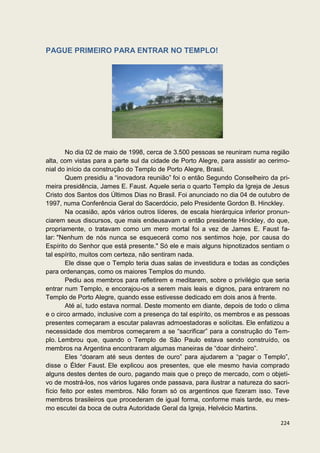 PAGUE PRIMEIRO PARA ENTRAR NO TEMPLO!




        No dia 02 de maio de 1998, cerca de 3.500 pessoas se reuniram numa região
alta, com vistas para a parte sul da cidade de Porto Alegre, para assistir ao cerimo-
nial do início da construção do Templo de Porto Alegre, Brasil.
        Quem presidiu a “inovadora reunião” foi o então Segundo Conselheiro da pri-
meira presidência, James E. Faust. Aquele seria o quarto Templo da Igreja de Jesus
Cristo dos Santos dos Últimos Dias no Brasil. Foi anunciado no dia 04 de outubro de
1997, numa Conferência Geral do Sacerdócio, pelo Presidente Gordon B. Hinckley.
        Na ocasião, após vários outros líderes, de escala hierárquica inferior pronun-
ciarem seus discursos, que mais endeusavam o então presidente Hinckley, do que,
propriamente, o tratavam como um mero mortal foi a vez de James E. Faust fa-
lar: "Nenhum de nós nunca se esquecerá como nos sentimos hoje, por causa do
Espírito do Senhor que está presente." Só ele e mais alguns hipnotizados sentiam o
tal espírito, muitos com certeza, não sentiram nada.
        Ele disse que o Templo teria duas salas de investidura e todas as condições
para ordenanças, como os maiores Templos do mundo.
        Pediu aos membros para refletirem e meditarem, sobre o privilégio que seria
entrar num Templo, e encorajou-os a serem mais leais e dignos, para entrarem no
Templo de Porto Alegre, quando esse estivesse dedicado em dois anos à frente.
        Até aí, tudo estava normal. Deste momento em diante, depois de todo o clima
e o circo armado, inclusive com a presença do tal espírito, os membros e as pessoas
presentes começaram a escutar palavras admoestadoras e solícitas. Ele enfatizou a
necessidade dos membros começarem a se “sacrificar” para a construção do Tem-
plo. Lembrou que, quando o Templo de São Paulo estava sendo construído, os
membros na Argentina encontraram algumas maneiras de “doar dinheiro”.
        Eles “doaram até seus dentes de ouro” para ajudarem a “pagar o Templo”,
disse o Élder Faust. Ele explicou aos presentes, que ele mesmo havia comprado
alguns destes dentes de ouro, pagando mais que o preço de mercado, com o objeti-
vo de mostrá-los, nos vários lugares onde passava, para ilustrar a natureza do sacri-
fício feito por estes membros. Não foram só os argentinos que fizeram isso. Teve
membros brasileiros que procederam de igual forma, conforme mais tarde, eu mes-
mo escutei da boca de outra Autoridade Geral da Igreja, Helvécio Martins.

                                                                                  224
 