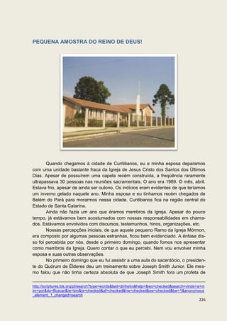 PEQUENA AMOSTRA DO REINO DE DEUS!




       Quando chegamos à cidade de Curitibanos, eu e minha esposa deparamos
com uma unidade bastante fraca da Igreja de Jesus Cristo dos Santos dos Últimos
Dias. Apesar de possuírem uma capela recém construída, a freqüência raramente
ultrapassava 30 pessoas nas reuniões sacramentais. O ano era 1989. O mês, abril.
Estava frio, apesar de ainda ser outono. Os indícios eram evidentes de que teríamos
um inverno gelado naquele ano. Minha esposa e eu tínhamos recém chegados de
Belém do Pará para morarmos nessa cidade. Curitibanos fica na região central do
Estado de Santa Catarina.
       Ainda não fazia um ano que éramos membros da Igreja. Apesar do pouco
tempo, já estávamos bem acostumados com nossas responsabilidades em chama-
dos. Estávamos envolvidos com discursos, testemunhos, hinos, organizações, etc.
       Nossas percepções iniciais, de que aquele pequeno Ramo da Igreja Mórmon,
era composto por algumas pessoas estranhas, ficou bem evidenciado. A ênfase dis-
so foi percebida por nós, desde o primeiro domingo, quando fomos nos apresentar
como membros da Igreja. Quero contar o que eu percebi. Nem vou envolver minha
esposa e suas outras observações.
       No primeiro domingo que eu fui assistir a uma aula do sacerdócio, o presiden-
te do Quórum de Élderes deu um treinamento sobre Joseph Smith Junior. Ele mes-
mo falou que não tinha certeza absoluta de que Joseph Smith fora um profeta de

http://scriptures.lds.org/pt/search?type=words&last=dinheiro&help=&wo=checked&search=vinde+a+m
im+por&do=Buscar&iw=bm&tx=checked&af=checked&hw=checked&sw=checked&bw=1&anonymous
_element_1_changed=search
                                                                                           226
 