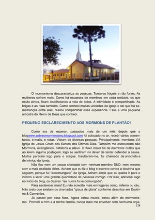 O mormonismo descaracteriza as pessoas. Torna-as frágeis e não fortes. As
mulheres sofrem mais. Como há escassez de membros em cada unidade, os que
estão ativos, ficam bisbilhotando a vida de todos. A intimidade é compartilhada. As
brigas e as rixas também. Como conheci muitas unidades da igreja e sei que há se-
melhanças entre elas, resolvi compartilhar essa experiência. Essa é uma pequena
amostra do Reino de Deus que conheci.

PEQUENO ESCLARECIMENTO AOS MORMONS DE PLANTÃO!

        Como era de esperar, passados mais de um mês depois que o
blogwww.sobreomormonismo.blogspot.com foi colocado no ar, recebí vários comen-
tários, e-mails, e notas. Vieram de diversas pessoas. Principalmente, membros d’A
Igreja de Jesus Cristo dos Santos dos Últimos Dias. Também me escreveram não
Mórmons, evangélicos, católicos e ateus. O fluxo maior foi de membros SUDs que
ao lerem alguma postagem, logo se sentiram no dever de tentar defender a causa.
Muitos partiram logo para o ataque. Insultaram-me, fui chamado de anticristo e
de inimigo da Igreja.
        Não fico nem um pouco chateado com nenhum membro SUD, nem mesmo
com o mais exaltado deles. Acham que eu fiz o blog e escrevo contra a doutrina que
seguem, porque fui “excomungado” da Igreja. Acham ainda que eu queira ir para o
inferno e levar uma grande quantidade de pessoas comigo. Por isso, adicionei logo
no inicio do blog, os dizeres: “eu nunca fui excomungado”.
        Para esclarecer mais! Eu não acredito mais em lugares como, inferno ou céu.
Não creio que existam os chamados “graus de glória” conforme descritos em Doutri-
na & Convenios.
        Já passei por essa fase. Agora estou noutra, estou além do mormonis-
mo. Prometi a mim e à minha familia, nunca mais me envolver com nenhuma orga-
                                                                               228
 