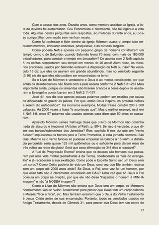 Com o passar dos anos. Dezoito anos, como membro assíduo da Igreja, a lis-
ta de dúvidas foi aumentando. Sou Economista e, felizmente, não fui ingênuo a vida
toda. Algumas destas perguntas sem respostas, acumuladas durante anos, eu pos-
so compartilhar com vocês sem nenhum receio.
       Como fui professor e líder dentro da Igreja Mórmon quase o tempo todo en-
quanto membro, enquanto ensinava, pesquisava, e as dúvidas surgiam.
       Como poderia Néfi e apenas um pequeno grupo de homens construírem um
templo como o de Salomão, quando Salomão levou 70 anos, com mais de 180.000
trabalhadores, para concluir o templo em Jerusalém? De acordo com 2 Néfi capítulo
5, os nefitas completaram seu templo em menos de 20 anos! Além disso, os miné-
rios preciosos usados por Salomão estavam à disposição de Néfi ou não? No versí-
culo 15 diz que eles os usavam em grande abundância, mas no versículo seguinte
(5:16) ele diz que eles não podiam ser encontrados na terra!
       Se o Livro de Mórmon é verdadeiro e Deus é ao menos consistente, por que
então os desobedientes não ficam com a pele escura conforme 2 Néfi 5:21-23? Mais
importante ainda, porque os lamanitas não ficaram brancos e belos depois de aceita-
rem o Evangelho como fizeram em 3 Néfi 2:11-16?
       Jacó 4:1 nos diz que apenas poucas palavras podem ser escritas por causa
da dificuldade de gravar as placas. Por que, então Deus inspirou os profetas nefitas
a serem tão enfadonhos? Há inúmeros exemplos. Muitas frases contêm 200 a 300
palavras. Há 2000 vezes a frase "e aconteceu que". Mas o melhor exemplo está em
4 Néfi 1:6, onde 57 palavras são usadas apenas para dizer que 59 anos se passa-
ram.
       Apóstolo Mórmon James Talmage disse que o livro de Mórmon não continha
nada de absurdo e irracional (Articles of Faith, p. 504). Se isso é verdade, o que di-
zer dos barcos/submarinos dos Jareditas? Éter, capítulo 6 nos diz que um "vento
furioso" impulsionou os barcos para a Terra Prometida, e esta jornada demorou 344
dias. Mesmo se o vento furioso só pudesse empurrar os barcos a 16 km/h, a distân-
cia percorrida seria quase 133 mil quilômetros ou o suficiente para darem mais de
três voltas ao redor do globo! Será que essa afirmação de 344 dias é razoável?
       A "Lei da Progressão Eterna" ensina que os deuses são homens que passa-
ram por uma vida mortal (semelhante à da Terra), obedeceram as "leis do evange-
lho" e já receberam a sua exaltação. Como pode o Espírito Santo ser um Deus sem
um corpo? Como Cristo poderia ter sido um Deus, uma vez que Ele também estava
sem um corpo até 2000 anos atrás? Se Deus, o Pai, uma vez foi um homem, por
que esse fato não é claramente enunciado em D&C? Uma vez que só Deus o Pai
possuía um corpo na criação, por que ele não disse "Façamos o homem à MINHA
imagem" e não "à NOSSA imagem"?
       Como o Livro de Mórmon não ensina que Deus tem um corpo, os Mórmons
normalmente vão ao Velho Testamento para provar que Deus tem um corpo falando
a Moisés "face a face", etc. Mas também ensinam que o Deus do Velho Testamento
é Jesus Cristo antes de sua encarnação. Portanto, todos os versículos usados no
Antigo Testamento, depois de Gênesis 31, para provar que Deus tem um corpo de

                                                                                   22
 