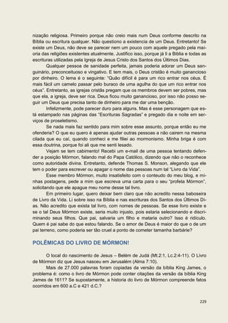 nização religiosa. Primeiro porque não creio mais num Deus conforme descrito na
Bíblia ou escritura qualquer. Não questiono a existencia de um Deus. Entretanto! Se
existe um Deus, não deve se parecer nem um pouco com aquele pregado pela mai-
oria das religiões existentes atualmente. Justifico isso, porque já li a Biblia e todas as
escrituras utilizadas pela Igreja de Jesus Cristo dos Santos dos Últimos Dias.
        Qualquer pessoa de sanidade perfeita, jamais poderia adorar um Deus san-
guinário, preconceituoso e vingativo. E tem mais, o Deus cristão é muito ganancioso
por dinheiro. O lema é o seguinte: “Quão difícil é para um rico entrar nos céus. É
mais fácil um camelo passar pelo buraco de uma agulha do que um rico entrar nos
céus”. Entretanto, as igrejas cristãs pregam que os membros devem ser pobres, mas
que ela, a igreja, deve ser rica. Deus ficou muito ganancioso, por isso não posso se-
guir um Deus que precisa tanto de dinheiro para me dar uma benção.
        Infelizmente, pode parecer duro para alguns. Mas é esse personagem que es-
tá estampado nas páginas das “Escrituras Sagradas” e pregado dia e noite em ser-
viços de proseletismo.
        Se nada mais faz sentido para mim sobre esse assunto, porque então eu me
ofenderia? O que eu quero é apenas ajudar outras pessoas a não cairem na mesma
cilada que eu caí, quando conheci e me filiei ao mormonismo. Minha briga é com
essa doutrina, porque foi ali que me senti lesado.
        Vejam se tem cabimento! Recebi um e-mail de uma pessoa tentando defen-
der a posição Mórmon, falando mal do Papa Católico, dizendo que não o reconhece
como autoridade divina. Entretanto, defende Thomas S. Monson, alegando que ele
tem o poder para escrever ou apagar o nome das pessoas num tal “Livro da Vida”.
        Esse membro Mórmon, muito insatisfeito com o conteudo do meu blog, e mi-
nhas postagens, pede a mim que escreva uma carta para o seu “profeta Mórmon”,
solicitando que ele apague meu nome desse tal livro.
        Em primeiro lugar, quero deixar bem claro que não acredito nessa baboseira
de Livro da Vida. Li sobre isso na Bíblia e nas escrituras dos Santos dos Últimos Di-
as. Não acredito que exista tal livro, com nomes de pessoas. Se esse livro existe e
se o tal Deus Mórmon existe, seria muito injusto, pois estaria selecionando e discri-
minando seus filhos. Que pai, salvaria um filho e mataria outro? Isso é ridículo.
Quem é pai sabe do que estou falando. Se o amor de Deus é maior do que o de um
pai terreno, como poderia ser tão cruel a ponto de cometer tamanha barbárie?

POLÊMICAS DO LIVRO DE MÓRMON!

       O local do nascimento de Jesus – Belém de Judá (Mt.2:1, Lc.2:4-11). O Livro
de Mórmon diz que Jesus nasceu em Jerusalém (Alma 7:10).
       Mais de 27.000 palavras foram copiadas da versão da bíblia King James, o
problema é: como o livro de Mórmon pode conter citações da versão da bíblia King
James de 1611? Se supostamente, a historia do livro de Mórmon compreende fatos
ocorridos em 600 a.C e 421 d.C.?


                                                                                      229
 