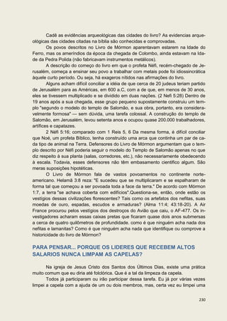 Cadê as evidências arqueológicas das cidades do livro? As evidencias arque-
ológicas das cidades citadas na bíblia são conhecidas e comprovadas.
        Os povos descritos no Livro de Mórmon aparentavam estarem na Idade do
Ferro, mas os ameríndios da época da chegada de Colombo, ainda estavam na Ida-
de da Pedra Polida (não fabricavam instrumentos metálicos).
        A descrição do começo do livro em que o profeta Néfi, recém-chegado de Je-
rusalém, começa a ensinar seu povo a trabalhar com metais pode foi idiossincrática
àquele curto período. Ou seja, há exageros nítidos nas afirmações do livro.
        Alguns acham difícil conciliar a idéia de que cerca de 20 judeus teriam partido
de Jerusalém para as Américas, em 600 a.C, com a de que, em menos de 30 anos,
eles se tivessem multiplicado e se dividido em duas nações. (2 Nefi 5:28) Dentro de
19 anos após a sua chegada, esse grupo pequeno supostamente construiu um tem-
plo "segundo o modelo do templo de Salomão, e sua obra, portanto, era considera-
velmente formosa" — sem dúvida, uma tarefa colossal. A construção do templo de
Salomão, em Jerusalém, levou setenta anos e ocupou quase 200.000 trabalhadores,
artífices e capatazes.
        2 Néfi 5:16; comparado com 1 Reis 5, 6 Da mesma forma, é difícil conciliar
que Noé, um profeta Bíblico, tenha construído uma arca que continha um par de ca-
da tipo de animal na Terra. Defensores do Livro de Mórmon argumentam que o tem-
plo descrito por Néfi poderia seguir o modelo do Templo de Salomão apenas no que
diz respeito à sua planta (salas, corredores, etc.), não necessariamente obedecendo
à escala. Todavia, esses defensores não têm embasamento cientifico algum. São
meras suposições hipotéticas.
        O Livro de Mórmon fala de vastos povoamentos no continente norte-
americano. Helamã 3:8 reza: "E sucedeu que se multiplicaram e se espalharam de
forma tal que começou a ser povoada toda a face da terra." De acordo com Mórmon
1:7, a terra "se achava coberta com edifícios".Questiona-se, então, onde estão os
vestígios dessas civilizações florescentes? Tais como os artefatos dos nefitas, suas
moedas de ouro, espadas, escudos e armaduras? (Alma 11:4; 43:18-20). A Air
France procurou pelos vestígios dos destroços do Avião que caiu, o AF-477. Os in-
vestigadores acharam essas caixas pretas que ficaram quase dois anos submersas
a cerca de quatro quilômetros de profundidade. como é que ninguém acha nada dos
nefitas e lamanitas? Como é que ninguém acha nada que identifique ou comprove a
historicidade do livro de Mórmon?

PARA PENSAR... PORQUE OS LIDERES QUE RECEBEM ALTOS
SALARIOS NUNCA LIMPAM AS CAPELAS?

       Na igreja de Jesus Cristo dos Santos dos Últimos Dias, existe uma prática
muito comum que eu diria até folclórica. Que é a tal da limpeza da capela.
       Todos já participaram ou irão participar dessa tarefa. Eu já por várias vezes
limpei a capela com a ajuda de um ou dois membros, mas, certa vez eu limpei uma


                                                                                   230
 