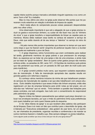 capela inteira sozinho porque marcada a atividade ninguém apareceu e eu como um
servo “bom e fiel” fiz o trabalho.
        Mas no meu último ano ativo na igreja pude observar três pontos que me pa-
receram muito estanhos em relação à atividade de limpeza da capela.
        - Bom nesta altura do campeonato poucas coisas passavam despercebidas
pelo meu olhar crítico.
        Uma observação importante é que sob a alegação de que a igreja precisa re-
duzir os gastos e economizar dinheiro, ou cuidar de não fazer mau uso do “dinheiro
da viúva” é que a igreja transferiu a responsabilidade de limpar as capelas para os
membros. Muitos deles realizam essa tarefa na certeza de estarem a serviço de
Deus, visto que estão doando ali de seu tempo e “talentos” no serviço do reino do
Salvador.
        - Há pelo menos três pontos importantes que observei no tempo em que servi
como bispo e que me fizeram sentir vergonha de pertencer àquele meio e a duvidar
que aquele era realmente o povo de Deus.
        1- A igreja dispensou vários funcionários que eram contratados para realizar
tal tarefa, geralmente membros da igreja pobres e que precisavam do emprego;
Bem, eu esperava por se tratar de uma igreja e não de uma empresa, e ainda mais
por se tratar da “igreja verdadeira”. Bem se queria cortar gastos porque não mandou
embora então, os parasitas do SEI, seria 10/1. (10 famílias de membros suds pobres
que não perderiam sua renda, por um parasita do SEI que alem de inútil custa caro
para mantê-los).
        2- A igreja constrói prédios muito caros, que requerem cuidados especializa-
dos de manutenção. A falta de manutenção apropriada das capelas resulta em
grandes gastos com reformas e reparos;
        Eu conheço vários membros inclusive da minha ala que trabalhavam prestan-
do serviços de manutenção de capelas e sei que eles trabalhavam com preços abu-
sivos. Outro detalhe importante é que esses irmãos não tinham empresa, então eles
registravam um tipo de empresa fantasma para emitir notas ao bel prazer, era um
oba-oba nas “reformas” que só vendo. Tinha também a questão das licitações para
esses contratos, era tudo arregado. Isso tudo com o consentimento do responsável
pelo patrimônio da igreja.
        Alguns irmãos me falaram pessoalmente que sabiam qual preço deveriam co-
locar nos envelopes lacrados, por que o irmão do patrimônio tinha suas preferências
com quem trabalhar por certo quem fizesse parte do esquema.
        3- Os “altos líderes da igreja” e os que recebem altos salários não participam
da tal limpeza; Esse é só mais um fato que contribui para o descrédito da igreja, ela
é liderada por “Executivos eclesiásticos”, eles gostam de usar terno, ter um escritó-
rio, ser chamados de presidente, organizar reuniões e conferencias e de mandar os
outros membros fazerem o trabalho sujo. Eles sempre delegam os piores trabalhos.
Como alguém pode acreditar que Jesus Cristo está por trás de uma igreja dessa?55

55
   Fonte:
http://exmormon-theolafec.blogspot.com/2011/05/para-pensar.html
                                                                                   231
 