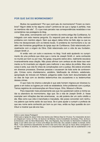 POR QUE SAÍ DO MORMONISMO?

        Muitos me questionam! “Por que você saiu do mormonismo? Foram os mem-
bros? Algum deles te fez alguma coisa? Lembre-se de que a Igreja é perfeita, mas
os membros não são”. É o que mais percebo nas correspondências recebidas e nos
comentários nas postagens do blog.
        Dias atrás, conversando com um membro da minha antiga Ala Curitibanos, fui
indagado com esta mesma pergunta. Eu respondi para ele que não tinha nenhum
problema com membro algum. Nem que algum deles tinha me feito algo ou que eu
tinha me decepcionado com os líderes locais. O problema do mormonismo e eu vai
além das fronteiras geográficas da Igreja aqui de Curitibanos. Está relacionada prin-
cipalmente com a origem da Obra. Está relacionada com a vida de seu fundador,
Joseph Smith Jr.
        Aí então veio um outro e escreveu no blog: Você está ajudando no cumpri-
mento de uma profecia que dizia que o nome de Joseph Smith Jr. seria conhecido
no mundo por bom ou por mau. Na igreja, enquanto estive ativo, realmente escutava
invariavelmente essa citação. Não posso afirmar com certeza se ele disse isso real-
mente ou foi inventado por alguém para melhorar o seu status de profeta. Mas uma
coisa é certa, sua vida foi cheia de complicações com a justiça. Ele esteve envolvido
em diversos processos. Diversas pessoas o acusavam de toda sorte de contraven-
ção. Crimes como charlatanismo, adultério, falsificação de dinheiro, estelionato,
apropriação de imóveis em Kirtland, poligamia estão muito bem documentados até
os dias de hoje com os devidos testemunhos dos acusadores e ou testemunhas
desses crimes.
        O que mais me chama a atenção é que este homem migrava por diversos lu-
gares e em todos os lugares por onde se estabelecia, tinha problemas com a justiça.
Temos registros de contravenções em Nova Iorque, Ohio, Missouri e Illinois.
        Para responder mais precisamente aos que me questionam sobre a minha sa-
ída ou abandono do mormonismo, digo que: Se a vida de Joseph Smith Jr. fosse
exemplar sem infrações das leis americanas, eu até poderia dar um certo crédito a
ele. Mas como sua vida é manchada e maculada, não posso concordar com nenhu-
ma palavra que tenha saído de sua boca. Se é para ajudar a cumprir a profecia de
que seu nome seria conhecido por bom ou por mau, então eu faço questão de con-
tribuir e mostrar que ele era mau.


Sobre o autor dessa Postagem!
Entrei para a Igreja de Jesus Cristo dos Santos dos Últimos Dias há 18 anos. Fui missionário de tem-
po integral por 2 anos, fui Pres. do Quórum de Élderes, Sumo-Conselheiro da Estaca, Pres. da Esco-
la Dominical, Líder da Obra Missionária, Pres. dos Rapazes, Sou formado no Seminário e Instituto da
Igreja. E por último servi por 4 anos como Bispo da minha Ala. Sou casado e selado no templo, tenho
filhos. Tudo caminhava naturalmente na minha vida como Sud, até que os meus olhos começaram a
se abrir e as falhas na doutrina, na história e no comportamento da Igreja não se sustentaram e me
afastei.

                                                                                                232
 