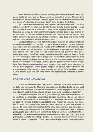 Além de não concordar com suas declarações e falsas revelações, ainda não
posso aceitar as obras que ele deixou, como por exemplo, o Livro de Mórmon. Livro
este que não tem embasamento científico algum. Não há nada neste livro que possa
nos ajudar a “voltarmos à presença de Deus”, como o próprio Smith falou.
        Na ocasião em que falei com este membro da minha antiga Ala Curitibanos
sobre Joseph Smith Jr., não deixei de dizer-lhe que é muito dolorido quando você se
doa por anos consecutivos, acreditando numa causa e depois descobre que é tudo
falso. Ele até tentou me impressionar com alguns números, dizendo que a Igreja ar-
recada cerca de 7 bilhões de dólares anuais a título de dízimos e que tem um patri-
mônio em ativos de cerca de 70 bilhões de dólares. Nada disso fará mudar minha
opinião ou me convencer a voltar ao mormonismo.
        Qualquer corporação, bem administrada pode alcançar um status semelhante
ao alcançado pela Mórmon Inc. Um conglomerado de empresas que está mais para
negócios do que propriamente para religião. O Deus Mórmon é extremamente capi-
talista e ganancioso. O patrimônio da “sua Igreja cresce ano após ano”. Há fome e
sede sobre a terra. Não seriam todos os homens e mulheres que vivem neste plane-
ta filhos do mesmo Deus? Não seriam os habitantes da África ou das Ilhas do Pacífi-
co todos irmãos por parte de Deus (pai)? Então me questiono constantemente e me
convenço mais ainda de que fiz a escolha certa. Por que as receitas e os resultados
ficam concentrados nos Estados Unidos e poucos podem usufruir de seus lucros?
Se o Deus Mórmon acha isso justo, eu o questiono e o desafio a me convencer de
que eu estou enganado. Jamais poderia imaginar um pai que tratasse bem um filho
e amaldiçoasse outro. Jamais poderia imaginar um pai que daria comida e riquezas
a um e deixaria outro filho com fome e sede. Por essas razões abandonei o mormo-
nismo.

POR QUE VOCÊ NOS ATACA?

       “Estou enojado com o seu blog, e estou triste por você sentir a necessidade
de bater nos Mórmons. Os Mórmons não atacam os Cristãos. Então por que você
está nos atacando? Por que você está amargurado contra a Igreja e publica tais coi-
sas odiosas? Você já deixou a Igreja, por que então tenta prejudicar a nossa fé?”
       A resposta é simples. Não sei a quem me dirigir. O remetente do e-mail não
se identificou e o endereço é uma mistura de letras e números. Não sei se é homem
ou mulher, se é um ou vários. Não importa! Vou responder da maneira mais educa-
da possível. Primeiro de tudo, meu propósito não é “atacar” as pessoas, mas ajudá-
las. Eu tenho um profundo amor e respeito pelos membros da Igreja Mórmon porque
apesar de eu não ser mais membro, tenho ainda alguns amigos que ainda perten-
cem a essa Igreja. Ouso afirmar, que se houvesse uma maneira de medir o amor e a
preocupação que eu tenho com os membros da Igreja Mórmon, seria facilmente es-
clarecida todas as divergências que há em relação aos membros, o blog e as suas
publicações. A razão desse blog é simples. Eu encontrei algo incrivelmente maravi-
lhoso, e desejo compartilhar com os membros da Igreja e Jesus Cristo dos Santos

                                                                               233
 