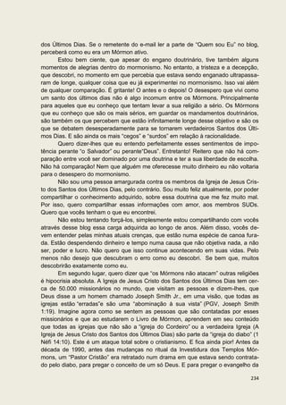 dos Últimos Dias. Se o remetente do e-mail ler a parte de “Quem sou Eu” no blog,
perceberá como eu era um Mórmon ativo.
       Estou bem ciente, que apesar do engano doutrinário, tive também alguns
momentos de alegrias dentro do mormonismo. No entanto, a tristeza e a decepção,
que descobri, no momento em que percebia que estava sendo enganado ultrapassa-
ram de longe, qualquer coisa que eu já experimentei no mormonismo. Isso vai além
de qualquer comparação. É gritante! O antes e o depois! O desespero que vivi como
um santo dos últimos dias não é algo incomum entre os Mórmons. Principalmente
para aqueles que eu conheço que tentam levar a sua religião a sério. Os Mórmons
que eu conheço que são os mais sérios, em guardar os mandamentos doutrinários,
são também os que percebem que estão infinitamente longe desse objetivo e são os
que se debatem desesperadamente para se tornarem verdadeiros Santos dos Últi-
mos Dias. E são ainda os mais “cegos” e “surdos” em relação à racionalidade.
       Quero dizer-lhes que eu entendo perfeitamente esses sentimentos de impo-
tência perante “o Salvador” ou perante“Deus”. Entretanto! Reitero que não há com-
paração entre você ser dominado por uma doutrina e ter a sua liberdade de escolha.
Não há comparação! Nem que alguém me oferecesse muito dinheiro eu não voltaria
para o desespero do mormonismo.
       Não sou uma pessoa amargurada contra os membros da Igreja de Jesus Cris-
to dos Santos dos Últimos Dias, pelo contrário. Sou muito feliz atualmente, por poder
compartilhar o conhecimento adquirido, sobre essa doutrina que me fez muito mal.
Por isso, quero compartilhar essas informações com amor, aos membros SUDs.
Quero que vocês tenham o que eu encontrei.
       Não estou tentando forçá-los, simplesmente estou compartilhando com vocês
através desse blog essa carga adquirida ao longo de anos. Além disso, vocês de-
vem entender pelas minhas atuais crenças, que estão numa espécie de canoa fura-
da. Estão despendendo dinheiro e tempo numa causa que não objetiva nada, a não
ser, poder e lucro. Não quero que isso continue acontecendo em suas vidas. Pelo
menos não desejo que descubram o erro como eu descobri. Se bem que, muitos
descobrirão exatamente como eu.
       Em segundo lugar, quero dizer que “os Mórmons não atacam” outras religiões
é hipocrisia absoluta. A Igreja de Jesus Cristo dos Santos dos Últimos Dias tem cer-
ca de 50.000 missionários no mundo, que visitam as pessoas e dizem-lhes, que
Deus disse a um homem chamado Joseph Smith Jr., em uma visão, que todas as
igrejas estão “erradas”e são uma “abominação à sua vista” (PGV, Joseph Smith
1:19). Imagine agora como se sentem as pessoas que são contatadas por esses
missionários e que ao estudarem o Livro de Mórmon, aprendem em seu conteúdo
que todas as igrejas que não são a “igreja do Cordeiro” ou a verdadeira Igreja (A
Igreja de Jesus Cristo dos Santos dos Últimos Dias) são parte da “igreja do diabo” (1
Néfi 14:10). Este é um ataque total sobre o cristianismo. E fica ainda pior! Antes da
década de 1990, antes das mudanças no ritual da Investidura dos Templos Mór-
mons, um “Pastor Cristão” era retratado num drama em que estava sendo contrata-
do pelo diabo, para pregar o conceito de um só Deus. E para pregar o evangelho da

                                                                                 234
 