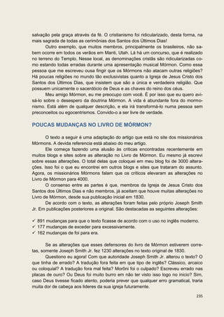 salvação pela graça através da fé. O cristianismo foi ridicularizado, desta forma, na
mais sagrada de todas as cerimônias dos Santos dos Últimos Dias!
       Outro exemplo, que muitos membros, principalmente os brasileiros, não sa-
bem ocorre em todos os verãos em Manti, Utah. Lá há um concurso, que é realizado
no terreno do Templo. Nesse local, as denominações cristãs são ridicularizadas co-
mo estando todas erradas durante uma apresentação musical Mórmon. Como essa
pessoa que me escreveu ousa fingir que os Mórmons não atacam outras religiões?
Há poucas religiões no mundo tão exclusivistas quanto a Igreja de Jesus Cristo dos
Santos dos Últimos Dias, que insistem que são a única e verdadeira religião. Que
possuem unicamente o sacerdócio de Deus e as chaves do reino dos céus.
       Meu amigo Mórmon, eu me preocupo com você. É por isso que eu quero avi-
sá-lo sobre o desespero da doutrina Mórmon. A vida é abundante fora do mormo-
nismo. Está além de qualquer descrição, e ela irá transformá-lo numa pessoa sem
preconceitos ou egocentrismos. Convido-o a ser livre de verdade.

POUCAS MUDANÇAS NO LIVRO DE MÓRMON?

       O texto a seguir é uma adaptação do artigo que está no site dos missionários
Mórmons. A devida referencia está abaixo do meu artigo.
       Ele começa fazendo uma alusão às criticas encontradas recentemente em
muitos blogs e sites sobre as alteração no Livro de Mórmon. Eu mesmo já escrevi
sobre essas alterações. O total delas que coloquei em meu blog foi de 3000 altera-
ções. Isso foi o que eu encontrei em outros blogs e sites que trataram do assunto.
Agora, os missionários Mórmons falam que os críticos elevaram as alterações no
Livro de Mórmon para 4000.
       O consenso entre as partes é que, membros da Igreja de Jesus Cristo dos
Santos dos Últimos Dias e não membros, já aceitam que houve muitas alterações no
Livro de Mórmon, desde sua publicação inicial em 1830.
       De acordo com o texto, as alterações foram feitas pelo próprio Joseph Smith
Jr. Em publicações posteriores a original. São destacadas as seguintes alterações:

 891 mudanças para que o texto ficasse de acordo com o uso no inglês moderno.
 177 mudanças de exceder para excessivamente.
 162 mudanças de foi para era.

       Se as alterações que esses defensores do livro de Mórmon estiverem corre-
tas, somente Joseph Smith Jr. fez 1230 alterações no texto original de 1830.
       Questiono eu agora! Com que autoridade Joseph Smith Jr. alterou o texto? O
que tinha de errado? A tradução fora feita em que tipo de inglês? Clássico, arcaico
ou coloquial? A tradução fora mal feita? Morôni foi o culpado? Escreveu errado nas
placas de ouro? Ou Deus foi muito burro em não ter visto isso logo no inicio? Sim,
caso Deus tivesse ficado atento, poderia prever que qualquer erro gramatical, traria
muita dor de cabeça aos lideres da sua igreja futuramente.

                                                                                 235
 