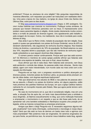 proferiram? Porque eu precisava de uma religião? São perguntas respondidas de
maneiras diferentes, com respostas que podem ser traduzidas com realidades distin-
tas. Uma para a época do meu batismo, na Igreja de Jesus Cristo dos Santos dos
Últimos Dias, outra para os dias atuais.
       O blog www.sobreomormonismo.blogspot.com chegou à 200 postagens. Es-
crevi muitas histórias que vivenciei no mormonismo. Publiquei outras similares, de
pessoas que tiveram infortúnios parecidos com os meus. É impressionante como
existem casos parecidos ligados à religião. Ainda recebo diariamente muitos comen-
tários e e-mails de pessoas de diversos lugares. Uns agradecendo pelo trabalho e
pela coragem de me expor. Outros, me maldizendo. Isso não é novidade para vocês,
leitores do blog.
       Dias atrás li que no Reino Unido, metade da população não tem religião. Esse
quadro é quase que generalizado nos países da Europa Ocidental, cerca de 40% se
declaram abertamente, não seguidoras de nenhuma doutrina religiosa. Nos Estados
Unidos da América, o percentual é de 16% da população. No Brasil estamos na casa
dos 10%, daqueles dentre a população, que não são membros de nenhuma organi-
zação eclesiástica ou que seguem doutrinas ditas religiosas.
       O número parece crescer continuamente. Porque será que isso está ocorren-
do? Os Mórmons e membros de outras igrejas poderão afirmar que Satanás está
vencendo uma espécie de batalha, mas que no final, Jesus triunfará.
       Ouso afirmar que não é nada disso. Nem Satanás está vencendo, nem Deus
está perdendo o controle das rédeas. As pessoas estão mais cônscias. Sendo mais
sábias, agem com maior interatividade, num mundo cada vez mais unido com a dis-
sipação da informação.
       Pergunto-vos se hoje, com o progresso econômico e político alcançado por
diversos países, incluindo países da América Latina, as pessoas ainda precisam an-
dar de mãos dadas, com dogmas espirituais tradicionais?
       Pelo que observamos nos estudos do IBGE e nas palavras de pessoas aten-
tas ao assunto, o Brasil e os países da América Latina, em alguns aspectos, estão
mais próximos dos padrões históricos da Europa, em que a Igreja Católica tradicio-
nalmente foi um monopólio imposto pelo Estado. Mas que agora perde terreno verti-
ginosamente.
       No caso do mormonismo em si, que não é considerado religião, mas sim uma
seita, a situação fica dia após dia, um tanto mais desconfortável para a entidade e
seus dirigentes. Já falamos exaustivamente no blog, que como instituição financeira
e empresarial, o mormonismo é um respeito e que se não fosse pela burla, de se
apresentar sob uma bandeira eclesiástica e filantrópica ocuparia uma posição privi-
legiada, entre as maiores companhias ou empresas americanas.
       Amigos que lêem o blog! Pergunto-vos: É necessário seguirmos alguma reli-
gião atualmente? Com tanta informação, conhecimento e tecnologia à nossa dispo-
sição? Será que não está na hora de darmos um basta nisso tudo e agirmos com
mais propriedade? Não podemos mais ser enganados. Só seremos enganados da-
qui para frente, se permitirmos isso. Ao encerrar meus trabalhos neste blog, agrade-

                                                                                237
 