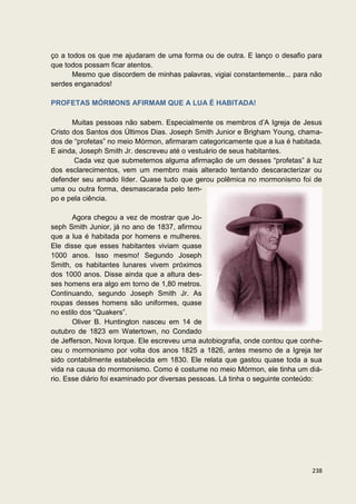 ço a todos os que me ajudaram de uma forma ou de outra. E lanço o desafio para
que todos possam ficar atentos.
       Mesmo que discordem de minhas palavras, vigiai constantemente... para não
serdes enganados!

PROFETAS MÓRMONS AFIRMAM QUE A LUA É HABITADA!

       Muitas pessoas não sabem. Especialmente os membros d’A Igreja de Jesus
Cristo dos Santos dos Últimos Dias. Joseph Smith Junior e Brigham Young, chama-
dos de “profetas” no meio Mórmon, afirmaram categoricamente que a lua é habitada.
E ainda, Joseph Smith Jr. descreveu até o vestuário de seus habitantes.
        Cada vez que submetemos alguma afirmação de um desses “profetas” à luz
dos esclarecimentos, vem um membro mais alterado tentando descaracterizar ou
defender seu amado líder. Quase tudo que gerou polêmica no mormonismo foi de
uma ou outra forma, desmascarada pelo tem-
po e pela ciência.

       Agora chegou a vez de mostrar que Jo-
seph Smith Junior, já no ano de 1837, afirmou
que a lua é habitada por homens e mulheres.
Ele disse que esses habitantes viviam quase
1000 anos. Isso mesmo! Segundo Joseph
Smith, os habitantes lunares vivem próximos
dos 1000 anos. Disse ainda que a altura des-
ses homens era algo em torno de 1,80 metros.
Continuando, segundo Joseph Smith Jr. As
roupas desses homens são uniformes, quase
no estilo dos “Quakers”.
       Oliver B. Huntington nasceu em 14 de
outubro de 1823 em Watertown, no Condado
de Jefferson, Nova Iorque. Ele escreveu uma autobiografia, onde contou que conhe-
ceu o mormonismo por volta dos anos 1825 a 1826, antes mesmo de a Igreja ter
sido contabilmente estabelecida em 1830. Ele relata que gastou quase toda a sua
vida na causa do mormonismo. Como é costume no meio Mórmon, ele tinha um diá-
rio. Esse diário foi examinado por diversas pessoas. Lá tinha o seguinte conteúdo:




                                                                              238
 