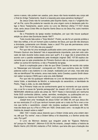 carne e ossos, não podem ser usados, pois Jesus não havia recebido seu corpo até
o final do Antigo Testamento. Qual é a resposta para esse paradoxo teológico?
        Se Jesus Cristo não foi concebido pelo Espírito Santo, mas é o "unigênito lite-
ral" do Pai, como Ele poderia ter nascido de uma virgem como é declarado pelo An-
tigo e Novo Testamento, assim como no Livro de Mórmon (Alma 7:7:10)? Ainda
mais, seria Jesus Cristo filho do Espírito Santo Deus ou do Deus Pai, outro membro
da trindade?
        Se o Presidente da Igreja recebe revelações, por que não houve qualquer
adição ao cânon das Escrituras desde 1847?
        Todo mundo fala sobre o "Anjo Morôni". Porém, se ele foi um grande profeta e
líder dos nefitas, e foi um homem justo e piedoso de Deus, por que ele não alcançou
a divindade, juntamente com Abraão, Isaac e Jacó? Por que ele permaneceu como
anjo? (D&C 132:17-37) Ele não era casado?
        Por que não há uma revelação publicada sobre como preencher uma vaga do
Primeiro Quórum dos Setenta? Isto é especialmente importante, pois tem sido colo-
cado de lado durante todos esses anos (por quê?). E a vaga não é preenchida de
acordo com o padrão estabelecido pela revelação original: D&C 107:95 explica cla-
ramente que os sete presidentes do Primeiro Quórum são os únicos que podem es-
colher os outros 63 membros, e não o Presidente da Igreja.
        Qual é a explicação para o fato de que Oliver Cowdery ter escrito oito cartas
no “Messenger and Advocate”, começando em 1834, que continha mais de 15.000
palavras sobre o seu batismo e o de Joseph, realizados por um anjo, mas este anjo
não se identificara? No entanto, anos mais tarde, tanto Cowdery quanto Smith disse-
ram saber na época (1829) que o anjo era João Batista!
        Por que não há quaisquer referências no Livro de Mandamentos sobre a Pri-
meira Visão, a identidade de Morôni, a restauração do sacerdócio, a identidade de
Pedro, Tiago e João, ou de João Batista?
        Se a Primeira Visão era de conhecimento geral no momento em que aconte-
ceu, e se foi a causa da "grande perseguição" de Joseph (JS 2: 22), porque não há
NENHUMA referência sobre ela antes de 1831? Nada é mencionado em nenhuma
fonte SUD conhecida (diários, cartas, sermões, revelações, ou publicações em ou-
tras igrejas) ou mesmo em fontes "hostis", como jornais gentios, revistas, etc.
        Joseph teve uma “revelação de Jesus Cristo” em D&C 84, em que Jesus dis-
se nos versículos 21 e 22 que nenhum homem pode ver o rosto do Pai e viver a me-
nos que tenha o sacerdócio. Joseph não recebeu qualquer sacerdócio até 1829,
mas ele disse que viu o Pai e o Filho em 1820. Onde está o erro - na seção 84 ou na
história de Joseph sobre a visão?
        D&C 104:1 mostra Jesus dizendo que a Ordem Unida seria uma ordem eter-
na, até que "Eu venha", mas a Ordem falhou e foi dissolvida, e o Senhor ainda não
veio. Por quê?
        O Livro de Mórmon declara que ninguém pode ler "Egípcio Reforma-
do" porque foi "alterado". (Mórmon 9:32-34) No entanto, Joseph relatou a história de
Martin Harris (JS 2:62-64) visitando o Prof. Anthon, que teria dito que a tradução dos

                                                                                    23
 