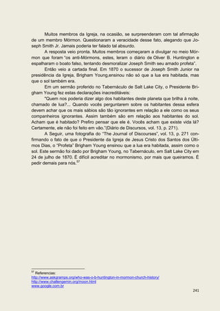 Muitos membros da Igreja, na ocasião, se surpreenderam com tal afirmação
de um membro Mórmon. Questionaram a veracidade desse fato, alegando que Jo-
seph Smith Jr. Jamais poderia ter falado tal absurdo.
       A resposta veio pronta. Muitos membros começaram a divulgar no meio Mór-
mon que foram “os anti-Mórmons, estes, leram o diário de Oliver B. Huntington e
espalharam o boato falso, tentando desmoralizar Joseph Smith seu amado profeta”.
       Então veio a cartada final. Em 1870 o sucessor de Joseph Smith Junior na
presidência da Igreja, Brigham Young,ensinou não só que a lua era habitada, mas
que o sol também era.
       Em um sermão proferido no Tabernáculo de Salt Lake City, o Presidente Bri-
gham Young fez estas declarações inacreditáveis:
       "Quem nos poderia dizer algo dos habitantes deste planeta que brilha à noite,
chamado de lua?... Quando vocês perguntarem sobre os habitantes dessa esfera
devem achar que os mais sábios são tão ignorantes em relação a ele como os seus
companheiros ignorantes. Assim também são em relação aos habitantes do sol.
Acham que é habitado? Prefiro pensar que ele é. Vocês acham que existe vida lá?
Certamente, ele não foi feito em vão.”(Diário de Discursos, vol. 13, p. 271).
       A Seguir, uma fotografia do “The Journal of Discourses”, vol. 13, p. 271 con-
firmando o fato de que o Presidente da Igreja de Jesus Cristo dos Santos dos Últi-
mos Dias, o “Profeta” Brigham Young ensinou que a lua era habitada, assim como o
sol. Este sermão foi dado por Brigham Young, no Tabernáculo, em Salt Lake City em
24 de julho de 1870. É difícil acreditar no mormonismo, por mais que queiramos. É
pedir demais para nós.57




57
   Referencias:
http://www.askgramps.org/who-was-o-b-huntington-in-mormon-church-history/
http://www.challengemin.org/moon.html
www.google.com.br
                                                                                241
 