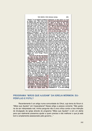 PROGRAMA “MÃOS QUE AJUDAM” DA IGREJA MÓRMON: SU-
PÉRFLUO E FÚTIL?

       Recentemente li um artigo numa comunidade do Orkut, cujo tema do fórum é:
“Mãos que Ajudam” em Copacabana? Nesse artigo a pessoa comenta: “Não gosta-
ria de ser interpretada mal, minha pergunta não é uma crítica contra a boa intenção
de divulgação da igreja através do programa “Mãos que Ajudam” e sim um alerta
para que realmente possamos ajudar a quem precisa e não melhorar o que já está
bom e amplamente assessorado pelo governo...”


                                                                               242
 