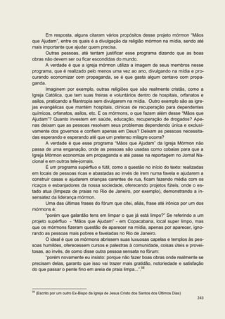 Em resposta, alguns citaram vários propósitos desse projeto mórmon “Mãos
que Ajudam”, entre os quais é a divulgação da religião mórmon na mídia, sendo até
mais importante que ajudar quem precisa.
       Outras pessoas, até tentam justificar esse programa dizendo que as boas
obras não devem ser ou ficar escondidas do mundo.
       A verdade é que a igreja mórmon utiliza a imagem de seus membros nesse
programa, que é realizado pelo menos uma vez ao ano, divulgando na mídia e pro-
curando economizar com propaganda, se é que gasta algum centavo com propa-
ganda.
       Imaginem por exemplo, outras religiões que são realmente cristãs, como a
Igreja Católica, que tem suas freiras e voluntários dentro de hospitais, orfanatos e
asilos, praticando a filantropia sem divulgarem na mídia. Outro exemplo são as igre-
jas evangélicas que mantém hospitais, clínicas de recuperação para dependentes
químicos, orfanatos, asilos, etc. E os mórmons, o que fazem além desse “Mãos que
Ajudam”? Quanto investem em saúde, educação, recuperação de drogados? Ape-
nas deixam que as pessoas resolvam seus problemas dependendo única e exclusi-
vamente dos governos e confiem apenas em Deus? Deixam as pessoas necessita-
das esperando e esperando até que um pretenso milagre ocorra?
       A verdade é que esse programa “Mãos que Ajudam” da Igreja Mórmon não
passa de uma enganação, onde as pessoas são usadas como cobaias para que a
Igreja Mórmon economize em propaganda e até passe na reportagem no Jornal Na-
cional e em outros tele-jornais.
       É um programa supérfluo e fútil, como a questão no início do texto: realizadas
em locais de pessoas ricas e abastadas ao invés de irem numa favela e ajudarem a
construir casas e ajudarem crianças carentes de rua, ficam fazendo média com os
ricaços e esbanjadores da nossa sociedade, oferecendo projetos fúteis, onde o es-
tado atua (limpeza de praias no Rio de Janeiro, por exemplo), demonstrando a in-
sensatez da liderança mórmon.
       Uma das últimas frases do fórum que citei, aliás, frase até irônica por um dos
mórmons é:
       “porém que galardão tens em limpar o que já está limpo?” Se referindo a um
projeto supérfluo - “Mãos que Ajudam” - em Copacabana, local super limpo, mas
que os mórmons fizeram questão de aparecer na mídia, apenas por aparecer, igno-
rando as pessoas mais pobres e faveladas no Rio de Janeiro.
       O ideal é que os mórmons abrissem suas luxuosas capelas e templos às pes-
soas humildes, oferecessem cursos e palestras à comunidade, coisas úteis e provei-
tosas, ao invés, de como disse outra pessoa sensata no fórum:
       “porém novamente eu insisto: porque não fazer boas obras onde realmente se
precisam delas, garanto que isso vai trazer mais gratidão, notoriedade e satisfação
do que passar o pente fino em areia de praia limpa...”.58



58
     (Escrito por um outro Ex-Bispo da Igreja de Jesus Cristo dos Santos dos Últimos Dias)
                                                                                             243
 