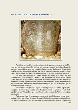 PROVAS DO LIVRO DE MORMON NO MÉXICO?




       Recebi via comentário recentemente um texto de um membro da Igreja Mór-
mon que não se identificou. Ele começa seu texto, provocando um debate. Segundo
ele, num comentário anterior em meu blog. Outro membro da Igreja de Jesus Cristo
dos Santos dos Últimos Dias afirmou que eu me esquivei de debater sobre a refuta-
ção do Livro de Mórmon pelo Smithsonian Institution, renomado museu americano.
       Em suas próprias palavras: “Vocês gostam de debater com quem não tem
conhecimento e não estudam. Enchem o site de referências fajutas e não conse-
guem nenhuma prova, somente falam das suas vidas amarguradas de quando eram
mórmons. Ficaram cegos buscando perfeição nos membros e líderes e se frustraram
por saber e ver que tem tantos irmãos dentro da religião que são muito piores que os
que não acreditam em Deus”.
       Resolvi fazer uma pesquisa rápida sobre arqueologia. Encontrei algo que tal-
vez possa contribuir para elucidar a mente dos membros da Igreja de Jesus Cristo
dos Santos dos Últimos Dias que vivem literalmente, enxergando “chifres em cabeça
de cavalo”.
       Trata-se do Stela 5, um pequeno monumento esculpido numa pedra, encon-
trado em 1941 nas ruínas de Izapa, Chiapas, México. Desde então, muitos defenso-
res do Livro de Mórmon têm procurado evidencias que atestem que se trata de uma
                                                                                244
 
