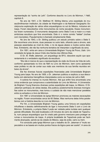 representação do “sonho de Lehi”. Conforme descrito no Livro de Mórmon, 1 Néfi,
capítulo 8.
        No ano de 1941, o Dr. Matthew W. Stirling liderou uma expedição do mu-
seuSmithsonian Institution, da cidade de Washington e da National Geographic So-
cietynuma exploração de vários sítios arqueológicos no sul do México, inclusive em
Izapa. Foram descobertos vinte monumentos de rocha esculpida. Esses monumen-
tos foram numerados. O monumento designado como Stela 5 era a maior e a mais
ambiciosa escultura que fora encontrada. Este é o nome correto "stelae" (rochas
com inscrições). Popularmente é chamado simplesmente Stela.
        No ano de 1943, o Dr. Stirling publicou um estudo primário sobre o Stela 5.
Ele reconhece uma árvore, duas pessoas no outro lado, olhando para a árvore, seis
pessoas assentadas ao nível do chão, o rio de águas abaixo e muitos outros deta-
lhes. Entretanto, ele não faz nenhuma tentativa de interpretar o significado da cena.
        Em 1951, entra em cena a Universidade Brigham Young de Provo, Utah. Uni-
versidade da Igreja de Jesus Cristo dos Santos dos Últimos Dias.
        O Dr. M. Wells Jakeman, um arqueólogo da BYU, descobre aquilo que apa-
rentemente é o verdadeiro significado da escultura:
        “Ela não é menos do que a representação da visão da Árvore da Vida de Lehi,
conforme apresentada no livro de Néfi no Livro de Mórmon, bem como apresenta
esse profeta no ato de contar sua visão aos membros da sua família reunidos em
baixo da árvore”.
        Ele fez diversas futuras expedições financiadas pela Universidade Brigham
Young para Izapa. No ano de 1959, o Dr. Jakeman publicou e explicou a sua desco-
berta com elementos hieroglíficos interpretados como os nomes de Lehi e Néfi.
        A euforia foi imensa no mundo Mórmon. Até que enfim fora encontrada uma
única evidencia que comprovava a autenticidade do Livro de Mórmon. A Universida-
de Brigham Young financiou diversas outras expedições até Izapa, no México. O Dr.
Jakeman participou de várias destas. Ele publicou posteriormente diversas monogra-
fias sobre os monumentos, mas tomou o cuidado de não mais mencionar paralelos
entre os achados e o livro de Mórmon.
        Em 1961 a Universidade da Igreja Mórmon promoveu as maiores escavações
na região. Foram encontradas cerca de 60 Stelas. Mas nenhuma delas tinha parale-
lismos com a história descrita no Livro de Mórmon.
        Por fim, a Universidade Brigham Young gastou uma fortuna em expedições
infrutíferas e desistiu definitivamente de ligar o monumento Stela 5 com o Livro de
Mórmon. Entretanto, a própria Stela 5 pode ser visitada pelos turistas sem qualquer
grande dificuldade. Ela está localizada a 20 minutos de carro da cidade de Tapachu-
la, num parque arqueológico que foi criado pelo governo mexicano para proteger as
ruínas e monumentos de Izapa. A própria localidade de Tapachula pode ser facil-
mente alcançada, saindo-se da cidade do México, seja de avião, carro ou trem.
        Foi concluído pela Igreja Mórmon que o trabalho do Dr. Jakeman é "muito es-
peculativo e se baseia em muitos pontos fracos da lógica para ser aceito". A cena do


                                                                                 245
 