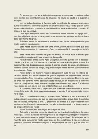 Eu sempre procurei ver o lado do transgressor e costumava considerar os fa-
tores sociais que contribuíam para tal situação, no intuito de ajudá-lo a superar a
situação.
       Um conselho disciplinar é formado pela presidência da estaca e mais doze
sumo conselheiros, conforme Doutrina e Convênios seção 102, sendo que um sumo
sacerdote é convidado quando o sumo conselho da estaca não estiver completo. E
era por ai que eu entrava.
       Uma Ação Disciplinar como são conhecidos esses tribunais da igreja SUD,
tem três objetivos: ajudar o transgressor a se arrepender, proteger os inocentes e
zelar pelo nome da igreja.
       Pois bem, neste dia estávamos a analisar o caso de um rapaz que havia que-
brado o sétimo mandamento.
       Esse rapaz estava casado com uma jovem, porém, foi descoberto que eles
haviam feito sexo antes do casamento. Caso considerado fácil, mas vejam o imbró-
glio:
       Esse rapaz havia nascido na igreja no Estado tal. Onde após a missão que-
brou o sétimo mandamento com uma moça da sua ala.
       Foi submetido então a uma Ação Disciplinar, onde foi punido com a desasso-
ciação, que é um dos dois resultados possíveis em uma ação disciplinar a outra é a
excomunhão. Na desassociação a pessoa é apenas privada de alguns privilégios de
membro por um período de tempo, enquanto cumpre metas de bom comportamento
impostas pelo Bispo.
       Nesse tempo, ele manteve relações sexuais com outra moça e foi embora pa-
ra outro estado. Lá, ele se afastou da igreja e segundo ele mesmo disse caiu na
promiscuidade e ficou com várias mulheres inclusive com prostitutas. Depois de qua-
tro anos veio parar na minha estaca (fez cara de anjo, de ex-missionário) e começou
namorar uma jovem e bingo! Manteve relações sexuais com esta moça. E aí ele cor-
reu e casou-se com ela no civil e só então foi falar com o seu Bispo.
       E por que foi falar com o bispo? Por que queria se casar no templo e estava
com a ficha suja, não tinha recomendação para o templo. E foi “arrependido” procu-
rar o bispo.
       Bom, o conselho ouviu o rapaz e o seu bispo. Deliberou e fomos aos votos. E
todos estavam convencidos de que ele estava arrependido e prova disso é que tinha
até se casado, corrigindo o erro. O presidente da estaca e o bispo disseram que
sentiram o espírito santo na entrevista com ele, antes do conselho e tinham certeza
do arrependimento do rapaz.
       Todos votaram pela absolvição até chegar em mim.
       Daí eu fiz a seguinte pergunta: alguém se lembra dos três objetivos de estar-
mos aqui? Ajudar a pessoa do transgressor a se arrepender; proteger os inocentes
e zelar pelo santo nome da igreja? Vamos cumprir algum deles? Eu voto pela exco-
munhão para cumprirmos neste caso todas as três exigências. E não deveríamos
premiá-lo com uma recomendação para o templo depois de tudo o que ele tinha fei-
to.

                                                                                247
 
