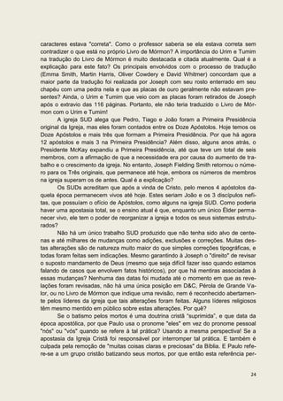 caracteres estava "correta". Como o professor saberia se ela estava correta sem
contradizer o que está no próprio Livro de Mórmon? A importância do Urim e Tumim
na tradução do Livro de Mórmon é muito destacada e citada atualmente. Qual é a
explicação para este fato? Os principais envolvidos com o processo de tradução
(Emma Smith, Martin Harris, Oliver Cowdery e David Whitmer) concordam que a
maior parte da tradução foi realizada por Joseph com seu rosto enterrado em seu
chapéu com uma pedra nela e que as placas de ouro geralmente não estavam pre-
sentes? Ainda, o Urim e Tumim que veio com as placas foram retirados de Joseph
após o extravio das 116 páginas. Portanto, ele não teria traduzido o Livro de Mór-
mon com o Urim e Tumim!
       A igreja SUD alega que Pedro, Tiago e João foram a Primeira Presidência
original da Igreja, mas eles foram contados entre os Doze Apóstolos. Hoje temos os
Doze Apóstolos e mais três que formam a Primeira Presidência. Por que há agora
12 apóstolos e mais 3 na Primeira Presidência? Além disso, alguns anos atrás, o
Presidente McKay expandiu a Primeira Presidência, até que teve um total de seis
membros, com a afirmação de que a necessidade era por causa do aumento de tra-
balho e o crescimento da igreja. No entanto, Joseph Fielding Smith retornou o núme-
ro para os Três originais, que permanece até hoje, embora os números de membros
na igreja superam os de antes. Qual é a explicação?
       Os SUDs acreditam que após a vinda de Cristo, pelo menos 4 apóstolos da-
quela época permanecem vivos até hoje. Estes seriam João e os 3 discípulos nefi-
tas, que possuíam o ofício de Apóstolos, como alguns na igreja SUD. Como poderia
haver uma apostasia total, se o ensino atual é que, enquanto um único Élder perma-
necer vivo, ele tem o poder de reorganizar a igreja e todos os seus sistemas estrutu-
rados?
       Não há um único trabalho SUD produzido que não tenha sido alvo de cente-
nas e até milhares de mudanças como adições, exclusões e correções. Muitas des-
tas alterações são de natureza muito maior do que simples correções tipográficas, e
todas foram feitas sem indicações. Mesmo garantindo à Joseph o "direito" de revisar
o suposto mandamento de Deus (mesmo que seja difícil fazer isso quando estamos
falando de casos que envolvem fatos históricos), por que há mentiras associadas à
essas mudanças? Nenhuma das datas foi mudada até o momento em que as reve-
lações foram revisadas, não há uma única posição em D&C, Pérola de Grande Va-
lor, ou no Livro de Mórmon que indique uma revisão, nem é reconhecido abertamen-
te pelos líderes da igreja que tais alterações foram feitas. Alguns líderes religiosos
têm mesmo mentido em público sobre estas alterações. Por quê?
       Se o batismo pelos mortos é uma doutrina cristã “suprimida”, e que data da
época apostólica, por que Paulo usa o pronome "eles" em vez do pronome pessoal
"nós" ou "vós" quando se refere à tal prática? Usando a mesma perspectiva! Se a
apostasia da Igreja Cristã foi responsável por interromper tal prática. E também é
culpada pela remoção de "muitas coisas claras e preciosas" da Bíblia. E Paulo refe-
re-se a um grupo cristão batizando seus mortos, por que então esta referência per-


                                                                                   24
 