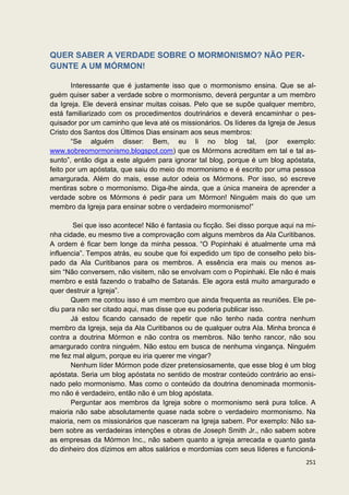 QUER SABER A VERDADE SOBRE O MORMONISMO? NÃO PER-
GUNTE A UM MÓRMON!

       Interessante que é justamente isso que o mormonismo ensina. Que se al-
guém quiser saber a verdade sobre o mormonismo, deverá perguntar a um membro
da Igreja. Ele deverá ensinar muitas coisas. Pelo que se supõe qualquer membro,
está familiarizado com os procedimentos doutrinários e deverá encaminhar o pes-
quisador por um caminho que leva até os missionários. Os líderes da Igreja de Jesus
Cristo dos Santos dos Últimos Dias ensinam aos seus membros:
       “Se alguém disser: Bem, eu li no blog tal, (por exemplo:
www.sobreomormonismo.blogspot.com) que os Mórmons acreditam em tal e tal as-
sunto”, então diga a este alguém para ignorar tal blog, porque é um blog apóstata,
feito por um apóstata, que saiu do meio do mormonismo e é escrito por uma pessoa
amargurada. Além do mais, esse autor odeia os Mórmons. Por isso, só escreve
mentiras sobre o mormonismo. Diga-lhe ainda, que a única maneira de aprender a
verdade sobre os Mórmons é pedir para um Mórmon! Ninguém mais do que um
membro da Igreja para ensinar sobre o verdadeiro mormonismo!”

        Sei que isso acontece! Não é fantasia ou ficção. Sei disso porque aqui na mi-
nha cidade, eu mesmo tive a comprovação com alguns membros da Ala Curitibanos.
A ordem é ficar bem longe da minha pessoa. “O Popinhaki é atualmente uma má
influencia”. Tempos atrás, eu soube que foi expedido um tipo de conselho pelo bis-
pado da Ala Curitibanos para os membros. A essência era mais ou menos as-
sim “Não conversem, não visitem, não se envolvam com o Popinhaki. Ele não é mais
membro e está fazendo o trabalho de Satanás. Ele agora está muito amargurado e
quer destruir a Igreja”.
       Quem me contou isso é um membro que ainda frequenta as reuniões. Ele pe-
diu para não ser citado aqui, mas disse que eu poderia publicar isso.
       Já estou ficando cansado de repetir que não tenho nada contra nenhum
membro da Igreja, seja da Ala Curitibanos ou de qualquer outra Ala. Minha bronca é
contra a doutrina Mórmon e não contra os membros. Não tenho rancor, não sou
amargurado contra ninguém. Não estou em busca de nenhuma vingança. Ninguém
me fez mal algum, porque eu iria querer me vingar?
       Nenhum líder Mórmon pode dizer pretensiosamente, que esse blog é um blog
apóstata. Seria um blog apóstata no sentido de mostrar conteúdo contrário ao ensi-
nado pelo mormonismo. Mas como o conteúdo da doutrina denominada mormonis-
mo não é verdadeiro, então não é um blog apóstata.
       Perguntar aos membros da Igreja sobre o mormonismo será pura tolice. A
maioria não sabe absolutamente quase nada sobre o verdadeiro mormonismo. Na
maioria, nem os missionários que nasceram na Igreja sabem. Por exemplo: Não sa-
bem sobre as verdadeiras intenções e obras de Joseph Smith Jr., não sabem sobre
as empresas da Mórmon Inc., não sabem quanto a igreja arrecada e quanto gasta
do dinheiro dos dízimos em altos salários e mordomias com seus líderes e funcioná-
                                                                                 251
 