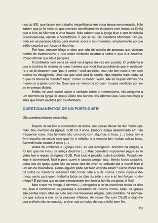 rios do SEI, que fazem um trabalho insignificante em troca dessa remuneração. Não
sabem que já foi mais do que provado cientificamente (inclusive com testes de DNA)
que o livro de Mórmon é uma fraude. Não sabem que a Igreja teve e tem tendência
preconceituosa, racista e homofóbica. E por aí vai. Os membros Mórmons não po-
dem ser as pessoas ideais para ensinar sobre o mormonismo, simplesmente porque
estão cegados por força da doutrina.
       Por isso, existem blogs e sites que são de autoria de pessoas que viveram
dentro do mormonismo e que estão tentando mostrar a todos o que é a doutrina.
Posso afirmar que ela é perigosa.
       O problema nem seria se você vai à Igreja de vez em quando. O problema é
que a doutrina te amarra de uma maneira que você fica acreditando que é verdadei-
ra e se te disserem que “pau é pedra”, você acredita. Isso não tem nada a ver com
burrice ou inteligência. Uma vez que você está lá dentro. Não importa mais nada, só
o que os líderes te mandam fazer, comer ou beber, vestir. Até as roupas íntimas dos
membros a igreja controla. Quer que os membros só usem roupas vendidas por su-
as empresas têxteis.
       Então, se você quiser saber a verdade sobre o mormonismo, não pergunte a
um membro da Igreja de Jesus Cristo dos Santos dos Últimos Dias. Leia nos blogs e
sites que foram escritos por Ex-Mórmons.

QUESTIONAMENTOS DE UM PORTUGUÊS!

Olá queridos leitores deste blog:

        Depois de ter lido o comentário de todos, não posso deixar de dar minha opi-
nião. Sou membro da (Igreja) SUD há 3 anos. Embora esteja determinado em não
frequentar mais, mas também não concordo com algumas críticas, (...) todos tem a
livre escolha de seguir seja qual for a religião, e a maioria tem muitas coisas boas.
Aprendi muito nestes 3 anos (...).
        Antes de conhecer a (Igreja) SUD, eu era evangélico. Acredito na oração, e
foi isto que me livrou da antiga doutrina (...). Mas considero impossível seguir as rí-
gidas leis e regras da (Igreja) SUD. Pois tudo é pecado, tudo é proibido. Pecado se-
xual é abominável, fácil é para quem é casado pregar isso. Sendo todos casados,
pelas leis da igreja quem não se casar terá de viver no celibato até a morte! Isso é
um ato de insanidade. Como alguém pode ser feliz vivendo assim? Como impor isso
há todos os membros solteiros? Não tomar café é o de menos. Como impor o do-
mingo santo para quem trabalha todos os dias durante o ano e só tem folgas no do-
mingo? É por isso que os que permanecem tem toda a família na igreja, é fácil!
        Mas o que me intriga, é sermos (...) obrigados a ler as escrituras todos os dias
etc. Isso é condicionar as pessoas a pensarem da mesma forma. Aliás, as igrejas
são peritas nisso. Mas se tudo isso nos trouxesse alegria, pelo contrário, há momen-
tos que sufoca e nos torna pessoas infelizes. Às vezes falo com DEUS e digo-lhe
que preferia não ter nascido, a viver sob um julgo de escravidão sem fim.

                                                                                    252
 