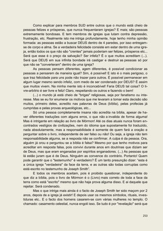 Como explicar para membros SUD entre outros que o mundo está cheio de
pessoas felizes e prósperas, que nunca frequentaram igrejas? E mais; são pessoas
extremamente bondosas. E tem membros de igrejas que lutam contra depressão,
frustração, etc. Realmente isto me intriga profundamente, hoje tenho minha opinião
formada: as pessoas estão a buscar DEUS dentro de 4 paredes, por isso entregam-
se de corpo e alma. Se a verdadeira felicidade consiste em estar dentro de uma igre-
ja, então todos os que não são "crentes" jamais poderiam ser felizes, prósperos etc...
Será que esse é o preço da salvação? Ser infeliz? É o que muitos acreditam (...).
Será que DEUS em sua infinita bondade irá castigar e destruir as pessoas só por
que não se "converteram" dentro de uma igreja?
        As pessoas pensam diferentes, agem diferentes, é possível condicionar as
pessoas a pensarem de maneira igual? Sim, é possível! E isto é o mais perigoso, o
que traz felicidade para uns pode não trazer para outros. É possível permanecer em
algum lugar mesmo sendo infeliz, com medo de ser condenado por DEUS? É assim
que muitos vivem. Na minha mente isto é inconcebível! Faria DEUS tal coisa? O li-
vre-arbítrio é ser livre e feliz! Claro, respeitando os outros e fazendo o bem!
        (...) o mundo já está cheio de "brigas" religiosas, seja por fanatismo ou inte-
resse. Mas se eu for enumerar os motivos que me levaram a tomar esta decisão são
muitos, primeiro deles, acredito nas palavras de Deus (bíblia), pelas profecias já
cumpridas e pelas provas arqueológicas, etc...
        Só uma pessoa completamente insana não acredita na bíblia, apesar de ha-
ver diferentes traduções com alguns erros, o que não a invalida de forma alguma!
Mas é intrigante em relação ao livro de Mórmon! Até os dias atuais nunca foram en-
contrados vestígios de civilizações, nem do idioma que supostamente foi traduzido,
nada absolutamente, mas a responsabilidade é somente de quem fará a oração e
perguntar sobre o livro, independente de ser falso ou não! Ou seja, a igreja não tem
responsabilidade alguma, se a resposta não se confirmar. A culpa é da pessoa. Ora,
alguém já orou e perguntou se a bíblia é falsa? Mesmo por que tenho motivos para
acreditar em resposta falsa, pois convivi durante anos em doutrinas que diziam ser
de Deus, mas que eram enganadas por espíritos enganadores. (...) As pessoas que
lá estão juram que é de Deus. Ninguém as convence do contrário. Portanto! Quem
pode garantir que o "testemunho" é verdadeiro? É um tanto presunção dizer: “esta é
a única igreja "verdadeira" da face da terra, e as outras são todas corruptas como
está escrito no testemunho de Joseph Smith”.
        E todos os membros aceitam, pois é proibido questionar, independente do
que diz a bíblia, pois o livro de Mórmon é o (Livro) mais correto de toda a face da
terra como está "escrito" mesmo que não haja prova alguma disso. E ai daquele que
rejeitar. Será condenado.
        Mas o que intriga mais ainda é o facto de Joseph Smith ter sido maçom por 2
anos, depois de a igreja já existir! E depois usar os mesmos símbolos, rituais, inves-
tiduras etc.. E o facto dos homens casarem-se com várias mulheres no templo. O
chamado: casamento celestial, nunca engoli isso. Se tudo é por "revelação" será que


                                                                                   253
 