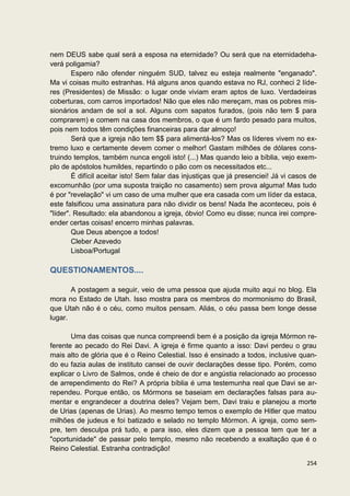 nem DEUS sabe qual será a esposa na eternidade? Ou será que na eternidadeha-
verá poligamia?
        Espero não ofender ninguém SUD, talvez eu esteja realmente "enganado".
Ma vi coisas muito estranhas. Há alguns anos quando estava no RJ, conheci 2 líde-
res (Presidentes) de Missão: o lugar onde viviam eram aptos de luxo. Verdadeiras
coberturas, com carros importados! Não que eles não mereçam, mas os pobres mis-
sionários andam de sol a sol. Alguns com sapatos furados, (pois não tem $ para
comprarem) e comem na casa dos membros, o que é um fardo pesado para muitos,
pois nem todos têm condições financeiras para dar almoço!
        Será que a igreja não tem $$ para alimentá-los? Mas os líderes vivem no ex-
tremo luxo e certamente devem comer o melhor! Gastam milhões de dólares cons-
truindo templos, também nunca engoli isto! (...) Mas quando leio a bíblia, vejo exem-
plo de apóstolos humildes, repartindo o pão com os necessitados etc...
        É difícil aceitar isto! Sem falar das injustiças que já presenciei! Já vi casos de
excomunhão (por uma suposta traição no casamento) sem prova alguma! Mas tudo
é por "revelação" vi um caso de uma mulher que era casada com um líder da estaca,
este falsificou uma assinatura para não dividir os bens! Nada lhe aconteceu, pois é
"líder". Resultado: ela abandonou a igreja, óbvio! Como eu disse; nunca irei compre-
ender certas coisas! encerro minhas palavras.
        Que Deus abençoe a todos!
        Cleber Azevedo
        Lisboa/Portugal

QUESTIONAMENTOS....

       A postagem a seguir, veio de uma pessoa que ajuda muito aqui no blog. Ela
mora no Estado de Utah. Isso mostra para os membros do mormonismo do Brasil,
que Utah não é o céu, como muitos pensam. Aliás, o céu passa bem longe desse
lugar.

       Uma das coisas que nunca compreendi bem é a posição da igreja Mórmon re-
ferente ao pecado do Rei Davi. A igreja é firme quanto a isso: Davi perdeu o grau
mais alto de glória que é o Reino Celestial. Isso é ensinado a todos, inclusive quan-
do eu fazia aulas de instituto cansei de ouvir declarações desse tipo. Porém, como
explicar o Livro de Salmos, onde é cheio de dor e angústia relacionado ao processo
de arrependimento do Rei? A própria bíblia é uma testemunha real que Davi se ar-
rependeu. Porque então, os Mórmons se baseiam em declarações falsas para au-
mentar e engrandecer a doutrina deles? Vejam bem, Davi traiu e planejou a morte
de Urias (apenas de Urias). Ao mesmo tempo temos o exemplo de Hitler que matou
milhões de judeus e foi batizado e selado no templo Mórmon. A igreja, como sem-
pre, tem desculpa prá tudo, e para isso, eles dizem que a pessoa tem que ter a
"oportunidade" de passar pelo templo, mesmo não recebendo a exaltação que é o
Reino Celestial. Estranha contradição!

                                                                                      254
 